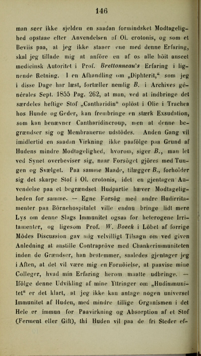 man seer ikke sjelden en saadan formindsket Modtagelig- hed opstaae efter Anvendelsen af 01. crotonis, og som et Beviis paa, at jeg ikke staaer ene med denne Erfaring, skal jeg tillade mig at anfore en af os alle hoit anseet medicinsk Autoritet i Prof. Brettonneau's Erfaring i lig- nende Retning. I en Afhandling om „Diphterit,* som jeg i disse Dage har læst, fortæller nemlig B. i Archives gé- nérales Sept. 1855 Pag. 262, at man, ved at indbringe det særdeles heftige Stof „Canlharidin* oplost i Olie i Trachea hos Hunde og Geder, kan frembringe en stærk Exsudation, som kan benævner Cantharidincroup, men at denne be- grændser sig og Membranerne udstodes. Anden Gang vil imidlertid en saadan Virkning ikke paafolge paa Grund af Hudens mindre Modtagelighed, hvorom, siger i?., man let ved Synet overbeviser sig, naar Forsogel gjores med Tun- gen og Svælget. Paa samme Maade, tilægger £>., forholder sig det skarpe Stof i 01. crotonis, idet en gjentagen An- vendelse paa et begrændset Hudpartie hæver Modtagelig- heden for samme. — Egne Forsog med andre Hudirrita- menter paa Bornehospitalet ville endnu bringe lidt mere Lys om denne Slags Immunitet ogsaa for heterogene Irri- tamenter, og ligesom Prof. W. Boeck i Lobet af forrige Modes Discussion gav mig velvilligt Tilsagn om ved given Anledning at anstille Contraprove med Chankerimmuniteten inden de Grændser, han bestemmer, saaledes gjentager jeg i Aften, at det vil være mig en Fornoielse, at paavise mine Colleger, hvad min Erfaring herom maalte udbringe. — Ifolge denne Udvikling af mine Yttringer om „Hudimmuni- tet* er det klart, at jeg ikke kan antage nogen universel Immunitet af Huden, med mindre tillige Organismen i det Hele er immun for Paavirkning og Absorption af et Slof (Ferment eller Gift), thi Huden vil paa de fri Steder ef-