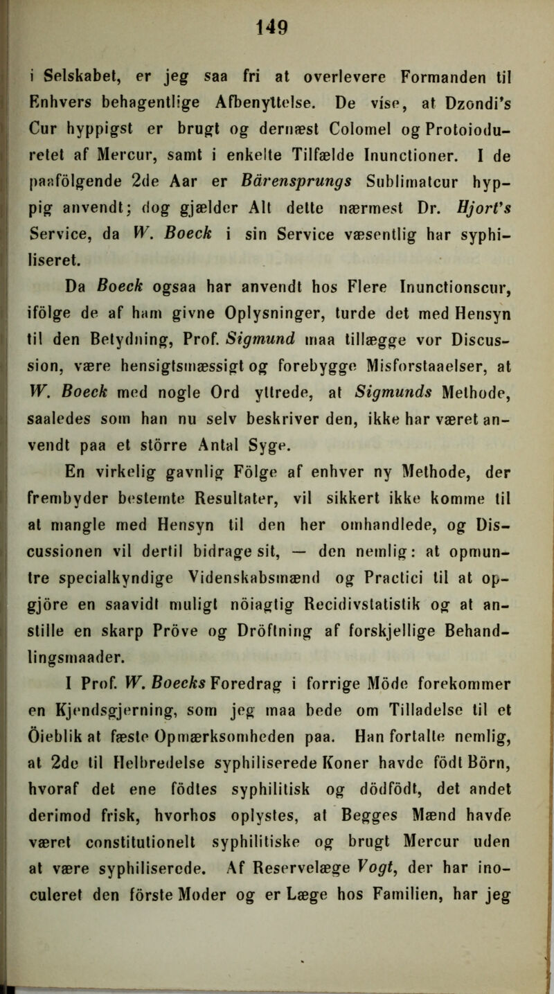 i Selskabet, er jeg saa fri at overlevere Formanden til Rnhvers behagentlige Afbenyttelse. De vise, at Dzondi's Cur hyppigst er brugt og dernæst Colomel og Protoiodu- retet af Mercur, samt i enkelte Tilfælde Inunctioner. I de paafolgende 2de Aar er Bårensprungs Sublimatcur hyp- pig anvendt; dog gjælder Alt dette nærmest Dr. Hjort's Service, da W. Boeck i sin Service væsentlig har syphi— liseret. Da Boeck ogsaa har anvendt hos Flere Inunctionscur, ifolge de af ham givne Oplysninger, turde det med Hensyn til den Betydning, Prof. Sigmund maa tillægge vor Discus- sion, være hensigtsmæssigt og forebygge Misforstaaelser, at W. Boeck med nogle Ord yttrede, at Sigmunds Methode, saaledes som han nu selv beskriver den, ikke har været an- vendt paa et storre Antal Syge. En virkelig gavnlig Folge af enhver ny Methode, der frembyder bestemte Resultater, vil sikkert ikke komme til at mangle med Hensyn til den her omhandlede, og Dis- cussionen vil dertil bidrage sit, — den nemlig: at opmun- tre specialkyndige Videnskabsmænd og Practici til at op- gjore en saavidt muligt ndiagtig Recidivstatistik og at an- stille en skarp Prove og Droflning af forskjellige Behand- lingsmaader. I Prof. W.Boeeks Foredrag i forrige Mode forekommer en Kjendsgjerning, som jeg maa bede om Tilladelse til et Oieblik at fæste Opmærksomheden paa. Han fortalte nemlig, at 2de til Helbredelse syphiliserede Koner havde fodt Born, hvoraf det ene fodtes syphilitisk og dodfodt, det andet derimod frisk, hvorhos oplystes, at Begges Mænd havde været constitutionelt syphilitiske og brugt Mercur uden at være syphiliserede. Af Reservelæge Vogt, der har ino- culeret den forste Moder og er Læge hos Familien, har jeg