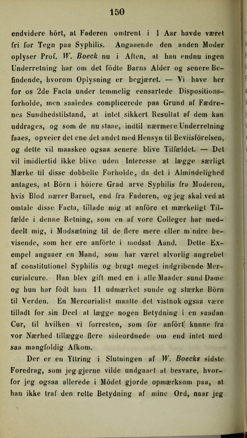 endvidere hort, al Faderen omtrent i 1 Aar havde været fri for Tegn paa Syphilis. Angaaende den anden Moder oplyser Prof. W. Boeck nu i Aften, at han endnu ingen Underretning har om det fodle Barns Alder og senere Be- findende, hvorom Oplysning er begjæret. — Yi have her for os 2de Faeta under temmelig eensartede Dispositions- forholde, men saaledes complicerede paa Grund af Fædre- nes Sundhedstilstand, at intet sikkert Resultat af dem kan uddrages, og som de nu staae, indtil nærmere Underretning faaes, opveier det ene det andet med Hensyn til Beviisforelsen, og dette vil maaskee ogsaa senere blive Tilfældet. — Det vil imidlertid ikke blive uden Interesse at lægge særligt Mærke til disse dobbelte Forholde, da det i Almindelighed antages, at Born i hoiere Grad arve Syphilis fra Moderen, hvis Blod nærer Barnet, end fra Faderen, og jeg skal ved at omtale disse Facta, tillade mig at anfdre et mærkeligt Til- fælde i denne Retning, som en af vore Colleger har med- deelt mig, i Modsætning til de flere mere eller mindre be- visende, som her ere anforte i modsat Aand. Dette Ex- empel angaaer en Mand, som har været alvorlig angrebet af conslitutionel Syphilis og brugt meget indgribende Mer- curialcure. Han blev gift med en i alle Maader sund Dame og hun har fodt ham 11 udmærket sunde og stærke Born til Verden. En Mercurialist maalte det vistnok ogsaa være tilladt for sin Deel at lægge nogen Betydning i en saadan Cur, til hvilken vi forresten, som for anfort' kunne fra vor Nærhed tillægge flere sideordnede om end intet med saa mangfoldig Afkom. Der er en Yllring i Slutningen af W. Boecks sidstt' Foredrag, som jeggjerne vilde undgaaet at besvare, hvor- for jeg ogsaa allerede i Modet gjorde opmærksom paa, at han ikke traf den rette Betydning af mine Ord, naar jeg