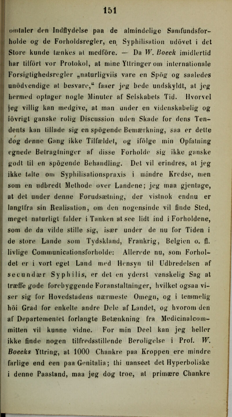 omtaler den Indflydelse paa de almindelige Samfundsfor- holde og de Forholdsregler, en Syphilisation udovet i det Store kunde lænkes at medfore. — Da W. Boeck imidlertid har tilfort vor Protokol, at mine Yltringer om internationale Forsigtighedsregler „naturligviis vare en Spog og saaledes unødvendige at besvare,a faaer jeg bede undskyldt, at jeg hermed optager nogle Minuter af Selskabets Tid. Hvorvel jeg villig kan medgive, at man under en videnskabelig og iovrigt ganske rolig Discussion uden Skade for dens Ten- dents kan tillade sig en spogende Bemærkning, saa er delle dog denne Gang ikke Tilfældet, og ifolge min Opfatning egnede Betragtninger af disse Forholde sig ikke ganske godt til en spogende Behandling. Det vil erindres, at jeg ikke talte om Syphilisalionspraxis i mindre Kredse, men som en udbredt Methode over Landene; jeg maa gjentage, at det under denne Forudsætning, der vistnok endnu er langlfra sin Realisation, om den nogensinde vil finde Sted, meget naturligt falder i Tanken at see lidt ind i Forholdene, | som de da vilde stille sig, især under de nu for Tiden i de store Lande som Tydskland, Frankrig, Belgien o. fl. livlige Communicationsforholde: Allerede nu, som Forhol- det er i vort eget Land med Hensyn til Udbredelsen af see und ær Sy ph ilis, er det en yders t vanskelig Sag at træffe gode forebyggende Foranstaltninger, hvilket ogsaa vi- ser sig for Hovedstadens nærmeste Omegn, og i temmelig hoi Grad for enkelte andre Dele af Landet, og hvorom den af Departementet forlangte Betænkning fra Medicinalcom- mitten vil kunne vidne. For min Deel kan jeg heller ! ikke finde nogen tilfredsstillende Beroligelse i Prof. W. Boecks Yttring, at 1000 Chankre paa Kroppen ere mindre I farlige end een paa Genitalia; thi uanseet det Hyperboliske i denne Paastand, maa jeg dog troe, at primære Chankre