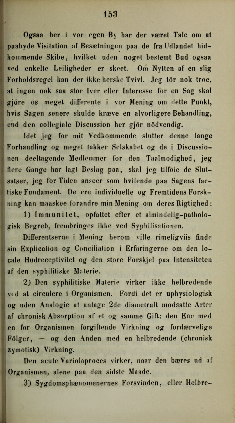 Ogsaa her i vor egen By har der været Tale om at paabyde Visitation af Besætningen paa de fra Udlandet hid- kommende Skibe, hvilket uden noget bestemt Bud ogsaa ved enkelte Lejligheder er skeet. Om Nytten af en slig Forholdsregel kan der ikke herske Tvivl. Jeg tor nok troe, at ingen nok saa stor Iver eller Interesse for en Sag skal gjore os meget dilferente i vor Mening om dette Punkt, hvis Sagen senere skulde kræve en alvorligere Behandling, end den collegiale Discussion her gjor nodvendig* Idet jeg for mit Vedkommende slutter denne lange Forhandling og meget takker Selskabet og de i Discussio- nen deeltagende Medlemmer for den Taalmodighed, jeg flere Gange har lagt Beslag paa, skal jeg tilfoie de Slut— satser, jeg for Tiden anseer som hvilende paa Sagens fac- tiske Fundament. l)e ere individuelle og Fremtidens Forsk- ning kan rnaaskee forandre min Mening om deres Rigtighed : 1) Immunitet, opfattet efter et almindelig-patholo- gisk Begreb, frembringes ikke ved Syphilisationen. DifFerentserne i Mening herom ville rimeligviis finde sin Explication og Concilialion i Erfaringerne om den lo- cale Hudreceptivitet og den store Forskjel paa Intensiteten af den syphilitiske Materie. 2) Den syphilitiske Materie virker ikke helbredende vid at circulere i Organismen. Fordi det er uphysiologisk og uden Analogie at antage 2de diametralt modsatte Arter af chronisk Absorption af et og samme Gift: den Ene med en for Organismen forgiftende Virkning og fordærvelige Fdiger, — og den Anden med en helbredende (chronisk zymotisk) Virkning. Den acute Variolaproces virker, naar den bæres ud af 1 Organismen, alene paa den sidste Maade. 3) Sygdomsphænomenernes Forsvinden, eller Helbre-