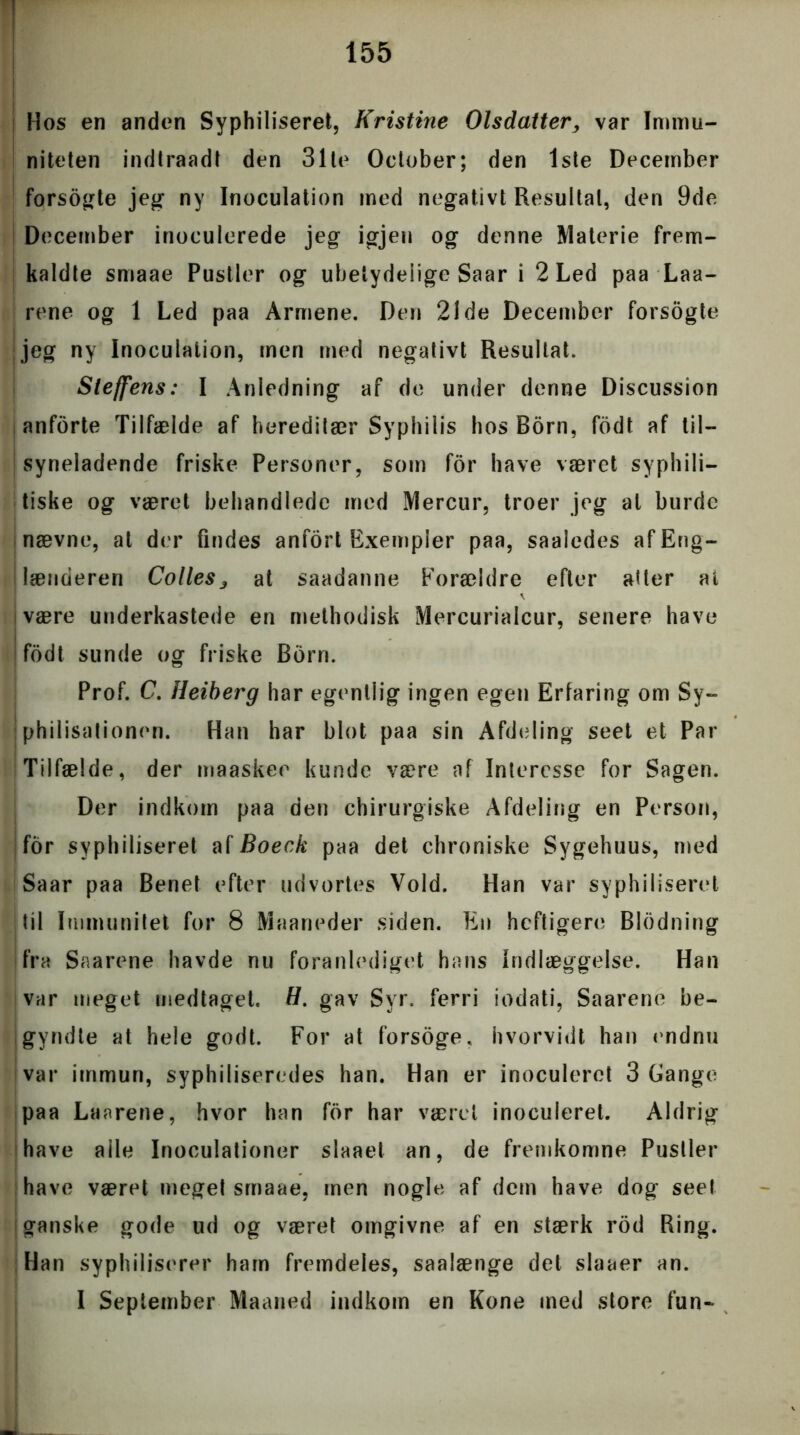 I Hos en anden Syphiliseret, Kristine Olsdatter, var Immu- niteten indtraadt den 31te Oclober; den 1ste December forsogte jeg ny Inoculation med negativt Resultat, den 9de December inoculerede jeg igjen og denne Materie frem- kaldte smaae Pustler og ubetydelige Saar i 2 Led paa Laa- rene og 1 Led paa Armene. Den 21de December forsogte jeg ny Inoculation, men med negativt Resultat. Sleffens: I Anledning af de under denne Discussion i anforte Tilfælde af hereditær Syphilis hos Born, fodt af til- syneladende friske Personer, som for have været syphili- tiske og været behandlede med Mercur, troer jeg al burde nævne, at der findes anfort Exempier paa, saaledes af Eng- lænderen ColleSj at saadanne Forældre efter atter at i være underkastede en rnethodisk Mercurialcur, senere have i fodt sunde og friske Bom. Prof. C. Heiberg har egentlig ingen egen Erfaring om Sy- philisationen. Han har blot paa sin Afdeling seet et Par Tilfælde, der maaskee kunde være af Interesse for Sagen. Der indkom paa den chirurgiske Afdeling en Person, for syphiliseret afBoeck paa det chroniske Sygehuus, med Saar paa Benet efter udvortes Vold. Han var syphiliseret til Immunitet for 8 Maaneder siden. En heftigere Blodning fra Saarene havde nu foranlediget hans Indlæggelse. Han var meget medtaget. H. gav Syr. ferri iodati, Saarene be- gyndte at hele godt. For at forsoge, hvorvidt han endnu var immun, syphiliseredes han. Han er inoculeret 3 Gange paa Laarene, hvor han for har været inoculeret. Aldrig have alle Inoculationer slaaet an, de fremkomne Pustler have været meget smaae, men nogle af dem have dog seet (ganske gode ud og været omgivne af en stærk rod Ring. Han syphiliserer ham fremdeles, saalænge det slaaer an. I September Maaned indkom en Kone med store fun-