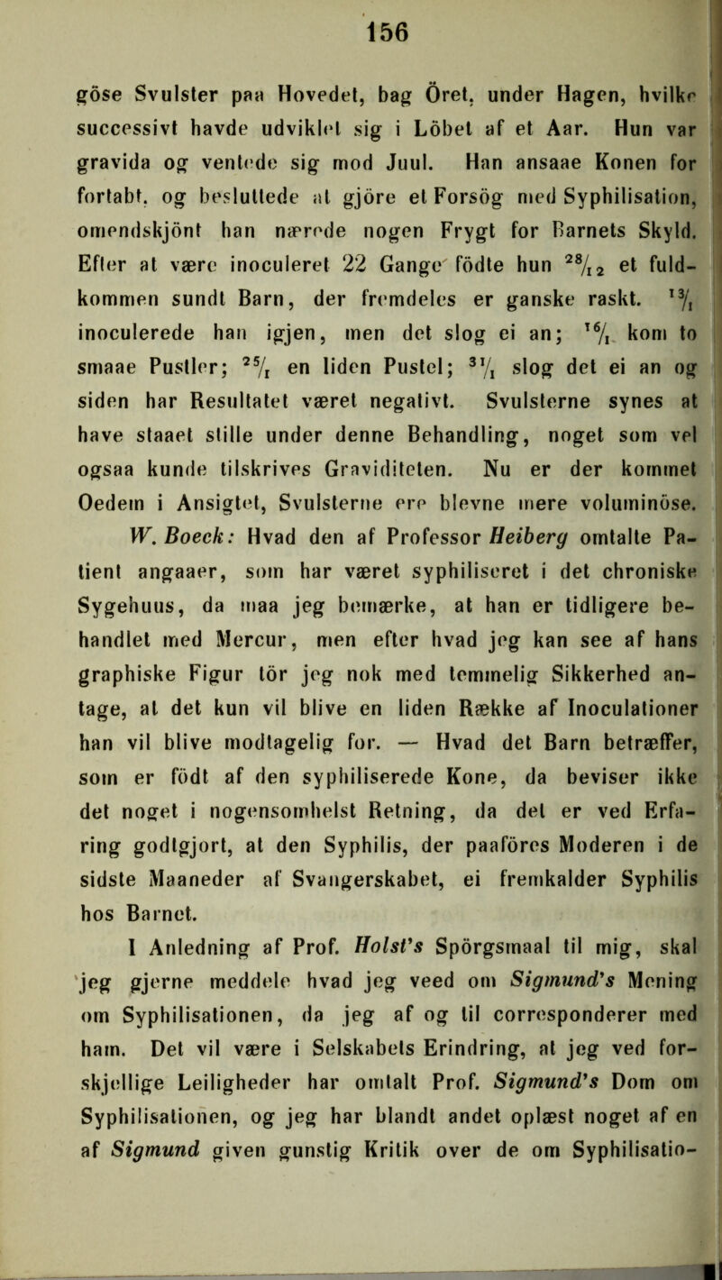 gose Svulster paa Hovedet, bag Oret, under Hagen, hvilke successivt havde udviklet sig i Lobet af et Aar. Hun var gravida og ventede sig mod Juul. Han ansaae Konen for fortabt, og besluttede at gjore et Forsog med Syphilisation, omendskjont han nærede nogen Frygt for Barnets Skyld. Efler at være inoculeret 22 Gange fodte hun 28/i2 et fuld- kommen sundt Barn, der fremdeles er ganske raskt. I3/, inoculerede han igjen, men det slog ei an; T6/r kom to smaae Pustler; 25/l en liden Pustel; 3J/1 slog det ei an og siden har Resultatet været negativt. Svulsterne synes at have staaet stille under denne Behandling, noget som vel ogsaa kunde tilskrives Graviditeten. Nu er der kommet Oedem i Ansigtet, Svulsterne ere bievne mere voluminose. W.Boeck: Hvad den af Professor Heiberg omtalte Pa- tient angaaer, som har været syphiliseret i det chroniske Sygehuus, da maa jeg bemærke, at han er tidligere be- handlet med Mercur, men efter hvad jeg kan see af hans graphiske Figur tor jeg nok med temmelig Sikkerhed an- tage, al det kun vil blive en liden Række af Inoculationer han vil blive modtagelig for. — Hvad det Barn betræffer, som er fodt af den syphiliserede Kone, da beviser ikke det noget i nogensomhelst Retning, da del er ved Erfa- ring godtgjort, at den Syphilis, der paafores Moderen i de sidste Maaneder af Svangerskabet, ei fremkalder Syphilis hos Barnet. I Anledning af Prof. HolsVs Sporgsmaal til mig, skal jeg gjerne meddele hvad jeg veed om Sigmund’s Mening om Syphilisationen, da jeg af og til corresponderer med ham. Det vil være i Selskabets Erindring, at jeg ved for- skjellige Lejligheder har omtalt Prof. Sigmund’s Dom om Syphilisationen, og jeg har blandt andet oplæst noget af en af Sigmund given gunstig Kritik over de om Syphilisatio-