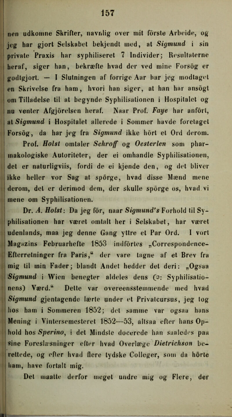 nen udkomne Skrifter, navnlig over mit forste Arbeide, og jeg har gjort Selskabet bekjendt med, at Sigmund i sin private Praxis har syphiliseret 7 Individer; Resultaterne heraf, siger han, bekræfte hvad der ved mine Forsog er godtgjort. — I Slutningen af forrige Aar har jeg modtaget en Skrivelse fra ham, hvori han siger, at han har ansogt om Tilladelse til at begynde Syphilisationen i Hospitalet og nu venter Afgjorelsen heraf. Naar Prof. Faye har anfort, at Sigmund i Hospitalet allerede i Sommer havde foretaget Forsog, da har jeg fra Sigmund ikke hort et Ord derom. Prof. Holst omtaler Sehroff og O ester len som phar- makologiske Autoriteter, der ei omhandle Syphilisationen, det er naturligviis, fordi de ei kjende den, og det bliver ikke heller vor Sag at sporge, hvad disse Blænd mene derom, del er derimod dem, der skulle sporge os, hvad vi mene om Syphilisationen. Dr. A. Holst: Da jeg for, naar Sigmund*s Forhold til Sy- philisationen har været omtalt her i Selskabet, har været udenlands, maa jeg denne Gang yttre et Par Ord. I vort Magazins Februarhefte 1853 indfortes „Correspondence- Efterretninger fra Paris,“ der vare tagne af et Brev fra mig til min Fader; blandt Andet hedder det deri: „Ogsaa Sigmund i Wien benegter aldeles dens (o: Syphilisatio- nens) Værd.44 Dette var overeensstemmende med hvad Sigmund gjentagende lærte under et Privatcursus, jeg tog hos ham i Sommeren 1852; det samme var ogsaa hans Mening i Vintersemesteret 1852—53, altsaa efter hans Op- hold hos Sperino, i det Mindste docerede han saaledes paa sine Foreslæsninger efter hvad Overlæge Dietrichson be- rettede, og efter hvad flere tydske Colleger, som da horte ham, have fortalt mig. Det maatte derfor meget undre mig og Flere, der