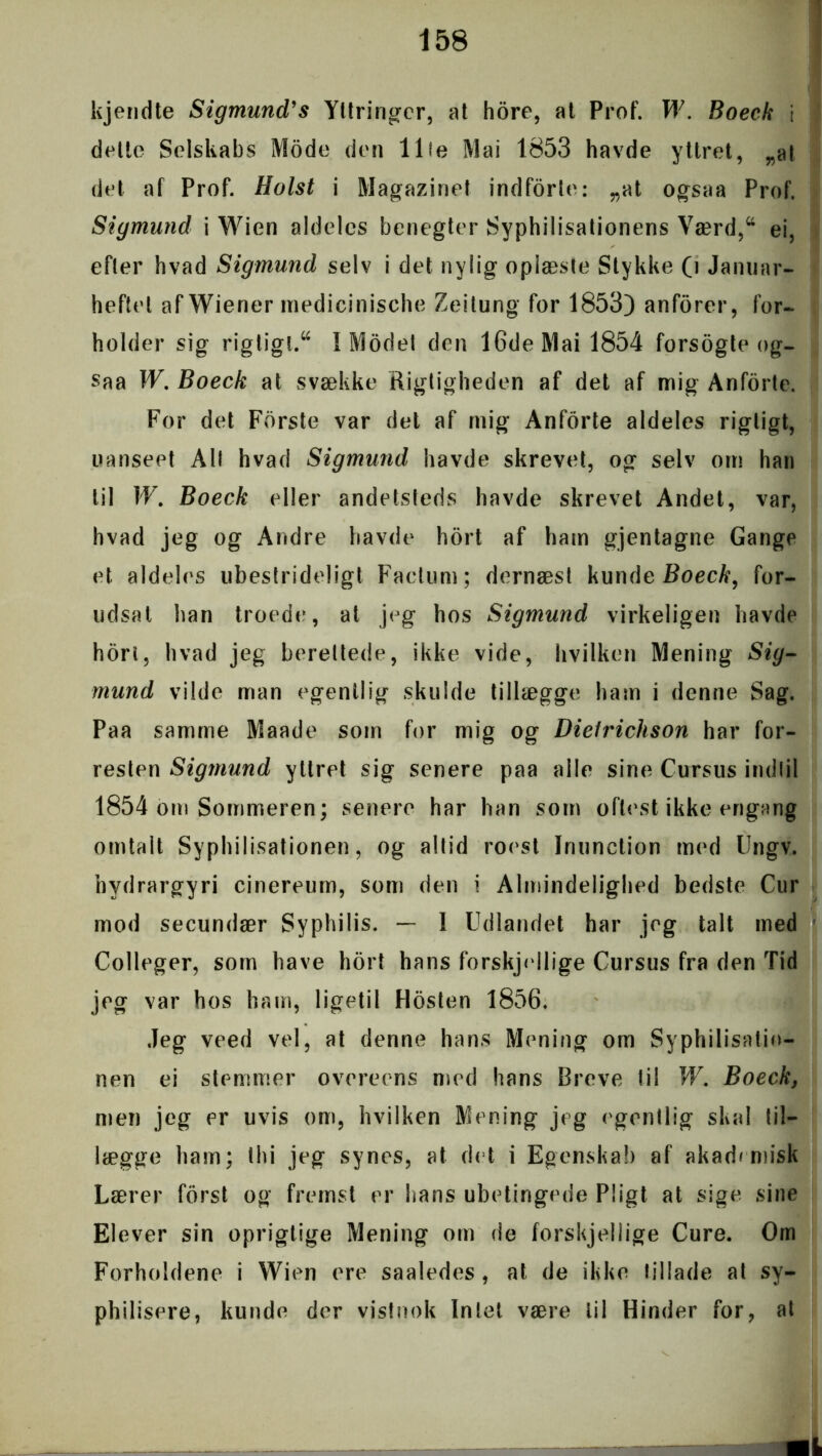 kjendte Sigmund’s Yltringcr, at hore, at Prof. W. Boeck \ delte Selskabs Mode den 11 le Mai 1853 havde yttret, „al det af Prof. Holst i Magazinet indforte: „at ogsaa Prof. Sigmund i Wien aldeles benegter Syphilisationens Værd,44 ei, efler hvad Sigmund selv i det nylig oplæste Stykke (i Januar- heftet af Wiener medicinische Zeitung for 1853) anforer, for- holder sig rigtigt.44 I Modet den 16de Mai 1854 forsogte og- saa W. Boeck at svække Rigtigheden af det af mig Anforte. For det Forste var det af mig Anforte aldeles rigtigt, uanseet All hvad Sigmund havde skrevet, og selv om han til W. Boeck eller andetsteds havde skrevet Andet, var, hvad jeg og Andre havde hort af ham gjentagne Gange et aldeles ubestrideligt Factum; dernæst kunde Boeck, for- udsat han troede, al jeg hos Sigmund virkeliget] havde horl, hvad jeg berettede, ikke vide, hvilken Mening Siy- mund vilde man egentlig skulde tillægge ham i denne Sag. Paa samme Maade som for mig og Dielrichson har for- resten Sigmund yttret sig senere paa alle sine Cursus indtil 1854 om Sommeren; senere har han som oftest ikke engang omtalt Syphi 1 isationen, og altid roest Jrmnction med Ungv. hydrargyri einereum, som den i Almindelighed bedste Cur mod secundær Syphilis. — 1 Udlandet har jeg talt med Colleger, som have hort hans forskjellige Cursus fra den Tid jeg var hos ham, ligetil Hosten 1856. Jeg veed vel, at denne hans Mening om Syphilisatio- nen ei stemmer overeens med hans Breve til W. Boeck, men jeg er uvis om, hvilken Mening jeg egentlig skal til- lægge ham; thi jeg synes, at det i Egenskab af akademisk Lærer forst og fremst er hans ubetingede Pligt at sige sine Elever sin oprigtige Mening om de forskjellige Cure. Om Forholdene i Wien ere saaledes , at de ikke tillade at sy- philisere, kunde der vistnok Intet være til Hinder for, at