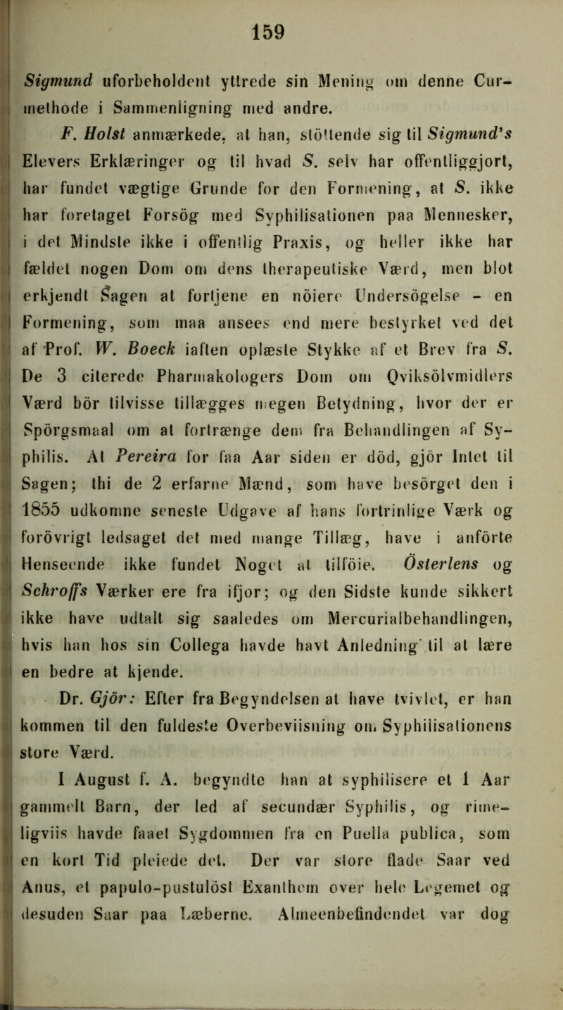 Sigmund uforbeholdent ytlrede sin Mening om denne Cur- melhode i Sammenligning med andre. F. Holst anmærkede, at han, slettende sig til Sigmund’s Elevers Erklæringer og til hvad S. selv har offentliggjort, har fundet vægtige Grunde for den Formening, at S. ikke har foretaget Forsog med Syphilisationen paa Mennesker, i det Mindste ikke i offentlig Praxis, og heller ikke har fældet nogen Dom om dens therapeutiske Værd, men blot erkjendt Sagen at fortjene en noiere Undersogelse - en Formening, som maa ansees end mere bestyrket ved det af Prof. W. Boeck iaften oplæste Stykke af et Brev fra S. De 3 citerede Pharmakologers Dom om Qviksolvmidlers * Værd bor tilvisse tillægges megen Betydning, hvor der er I Sporgsmaal om at fortrænge det)) fra Behandlingen af Sy- i philis. Al Pereira for faa Aar siden er dod, gjor Intet til Sagen; thi de 2 erfarne Mænd, som have besorget den i ! 1855 udkomne seneste Udgave af hans fortrinlige Værk og i forovrigt ledsaget det med mange Tillæg, have i anforte Henseende ikke fundet Noget at tilfoie. Osterlens og | Schrofjs Værker ere fra ifjor; og den Sidste kunde sikkert ikke have udtalt sig saaledes om Mercurialbehandlingen, ) hvis han hos sin Collega havde havt Anledning til at lære en bedre at kjende. Dr. Gjor: Efter fra Begyndelsen at have tviv let, er han kommen til den fuldeste Overbeviisning om Syphiiisationens store Værd. I August f. A. begyndte han at syphilisere et 1 Aar gammelt Barn, der led af secundær Syphilis, og rime- I ligviis havde faaet Sygdommen fra en Puella publica, som t en kort Tid pleiede det. Der var store flade Saar ved Anus, et papulo-pustulost Exanthern over hele Legemet og | desuden Saar paa Læberne, Almeenbefindendet var dog ■