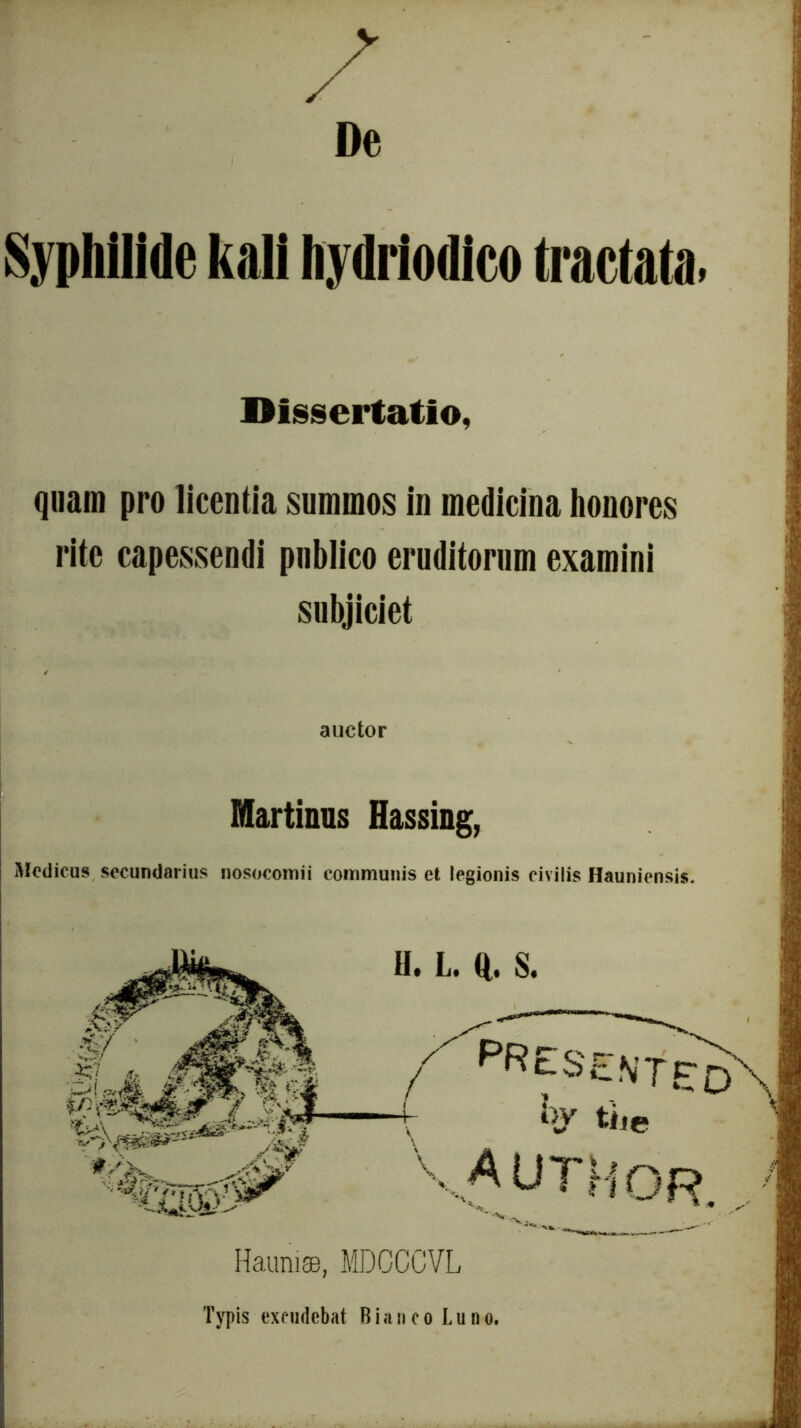 De Syphilide kali liydriodico Mata. Dissertatio, quam pro licentia summos in medicina honores rite capessendi publico eruditorum examini subjiciet auctor Martinus Hassing, Medicus secundarius nosocomii communis et legionis civilis Hauniensis. / ITEo' t ky tii e VAUTHOR. HauniaB, MDCCCVL Typis excudebat B i a n c o Luno.