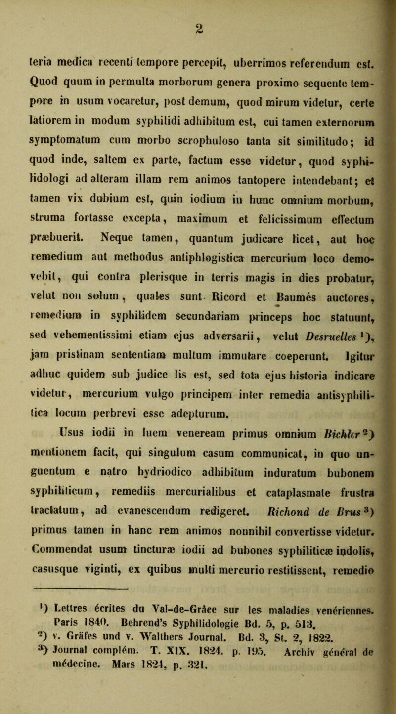 teria medica recenti tempore percepit, uberrimos referendum est. Quod quum in permulta morborum genera proximo sequente tem- pore in usum vocaretur, post demum, quod mirum videtur, certe latiorem in modum syphilidi adhibitum est, cui tamen externorum symptomatum cum morbo scrophuloso tanta sit similitudo; id quod inde, saltem ex parte, factum esse videtur, quod syphi- lidologi ad alteram illam rem animos tantopere intendebant; et tamen vix dubium est, quin iodium in hunc omnium morbum, struma fortasse excepta, maximum et felicissimum effectum praebuerit. Neque tamen, quantum judicare licet, aut hoc remedium aut methodus antiphlogistica mercurium loco demo- vebit, qui contra plerisque in terris magis in dies probatur, vehit non solum, quales sunt Ricord et Baumes auctores, remedium in syphilidem secundariam princeps hoc statuunt, sed vehemenlissirni etiam ejus adversarii, velut Desruelles *), jam pristinam sententiam multum immutare coeperunt. Igitur adhuc quidem sub judice lis est, sed tota ejus historia indicare videtur, mercurium vulgo principem inter remedia antisyphili- lica locum perbrevi esse adepturum. Usus iodii in luem veneream primus omnium liichhr2) mentionem facit, qui singulum casum communicat, in quo un- guentum e natro hydriodico adhibitum induratum bubonem syphiliticum, remediis mercurialibus et cataplasmate frustra tractatum, ad evanescendum redigeret. Richond de Brus3) primus tamen in hanc rem animos nonnihil convertisse videtur. Commendat usum tincturae iodii ad bubones syphiliticae ipdolis, casusque viginti, ex quibus inulti mercurio restitissent, remedio J) Letlres ferites du Yal-de-GrAee sur les maladies veneriennes. Paris 1840. Behrend’s Syphilidolegie Bd. 5, p. 518. ‘2) v. Grafes und v. Walthers Journal. Bd. 8, St. 27 1822. s) Journal compltfm. T. XIX. 1824. p. 195. Archiv genera! de m^decine. Mars 1824, p. 821.