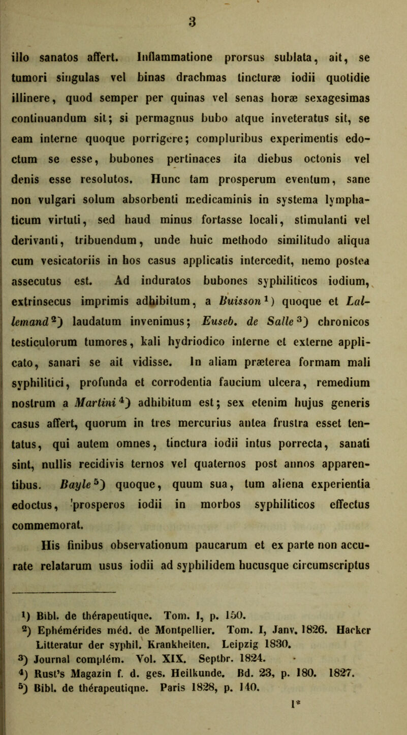 illo sanatos affert. Inflammatione prorsus sublata, ait, se tumori singulas vel binas drachmas tincturae iodii quotidie illinere, quod semper per quinas vel senas horae sexagesimas continuandum sit; si permagnus bubo atque inveteratus sit, se eam interne quoque porrigere; compluribus experimentis edo- ctum se esse, bubones pertinaces ita diebus octonis vel denis esse resolutos. Hunc tam prosperum eventum, sane non vulgari solum absorbenti medicaminis in systema lympha- ticum virtuti, sed haud minus fortasse locali, stimulanti vel derivanti, tribuendum, unde huic methodo similitudo aliqua cum vesicatoriis in hos casus applicatis intercedit, nemo postea assecutus est. Ad induratos bubones syphiliticos iodium, extrinsecus imprimis adhibitum, a Buisson1) quoque et Lai- lemand2) laudatum invenimus; Euseb. de Salle3) chronicos testiculorum tumores, kali hydriodico interne et externe appli- cato, sanari se ait vidisse, in aliam praeterea formam mali syphilitici, profunda et corrodentia faucium ulcera, remedium nostrum a Martini4) adhibitum est; sex etenim hujus generis casus affert, quorum in tres mercurius antea frustra esset ten- tatus, qui autem omnes, tinctura iodii intus porrecta, sanati sint, nullis recidivis ternos vel quaternos post annos apparen- tibus. Bayle5) quoque, quum sua, tum aliena experientia edoctus, 'prosperos iodii in morbos syphiliticos effectus commemorat. His finibus observationum paucarum et ex parte non accu- rate relatarum usus iodii ad syphilidem hucusque circumscriptus *) Bibi, de th^rapeutique. Tom. I, p. 150. 2) Ephemerides med. de Montpellier. Tom. I, Janv. 1826. Hackcr Litteratur der syphil. Krankheiten. Leipzig 1830. 3) Journal compiem. Vol. XIX. Septbr. 1824. 4) Rusfs Magazin f. d. ges. Heilkunde. Bd. 23, p. 180. 1827. 5) Bibi, de therapeutiqne. Paris 1828, p. 140. 1*