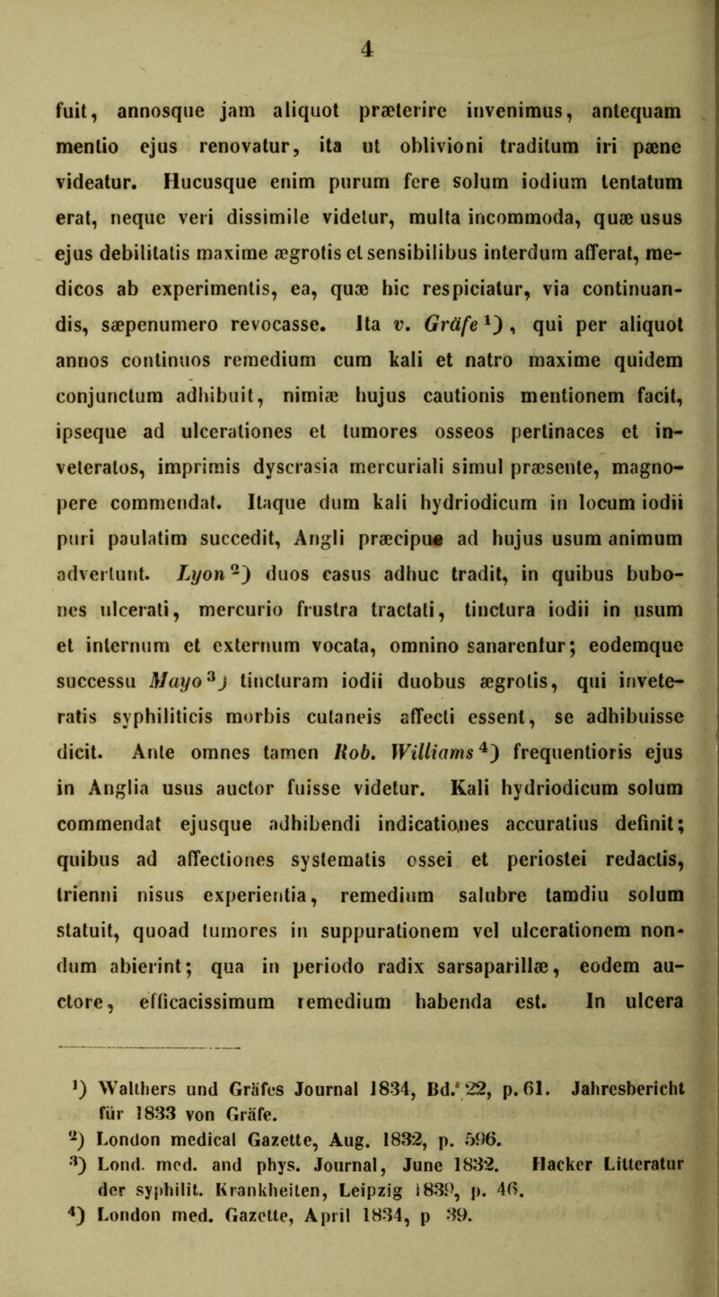 fuit, annosque jam aliquot praeterire invenimus, antequam mentio ejus renovatur, ita ut oblivioni traditum iri paene videatur. Hucusque enim purum fere solum iodium lentatum erat, neque veri dissimile videtur, multa incommoda, quae usus ejus debilitatis maxime aegrotis et sensibilibus interdum afferat, me- dicos ab experimentis, ea, quae hic respiciatur, via continuan- dis, saepenumero revocasse, ita v. Grctfe, qui per aliquot annos continuos remedium cum kali et natro maxime quidem conjunctum adhibuit, nimiae hujus cautionis mentionem facit, ipseque ad ulcerationes et tumores osseos pertinaces et in- veteratos, imprimis dyscrasia mercuriali simul praesente, magno- pere commendat. Itaque dum kali hydriodicum in locum iodii puri paulatim succedit, Angli praecipue ad hujus usum animum advertunt. Lyon'1') duos casus adhuc tradit, in quibus bubo- nes ulcerati, mercurio frustra tractati, tinctura iodii in usum et internum et externum vocata, omnino sanarentur; eodemque successu Mayo^j tincturam iodii duobus aegrotis, qui invete- ratis syphiliticis morbis cutaneis affecti essent, se adhibuisse dicit. Ante omnes tamen liob. Williams3 4) frequentioris ejus in Anglia usus auctor fuisse videtur. Kali hydriodicum solum commendat ejusque adhibendi indicationes accuratius definit; quibus ad affectiones systematis ossei et periostei redactis, trienni nisus experientia, remedium salubre tamdiu solum statuit, quoad tumores in suppurationem vel ulcerationem non- dum abierint; qua in periodo radix sarsaparilla?, eodem au- ctore, efficacissimum remedium habenda est. In ulcera 3) Walthers und Grafes Journal 1834, Bd/ 22, p. 61. Jahresbericht fur 1833 von Grafe. <2) London medicat Gazette, Aug. 1832, p. 596. a) Lond. mcd. and phys. Journal, June 1832. Hacker Litteratur der syphilit. Krankheiten, Leipzig i 839, p. 46. 4) London med. Gazette, Apri! 1834, p 39.