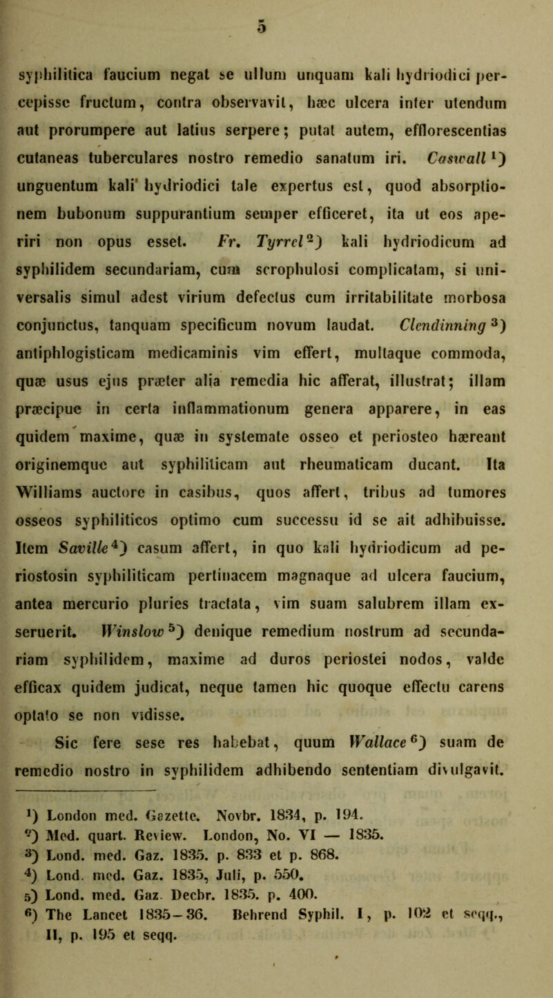 syphilitica faucium negat se ullum unquam kali hydriodici per- cepisse fructum, contra observavit, hsec ulcera inter utendum aut prorumpere aut latius serpere; putat autem, efflorescendas cutaneas tuberculares nostro remedio sanatum iri. Caswall*) unguentum kali' hydriodici tale expertus est, quod absorptio- nem bubonum suppurantium semper efficeret, ita ut eos ape- riri non opus esset. Fr. Tyrrell) kali hydriodicum ad syphilidem secundariam, cum scrophulosi complicatam, si uni- versalis simul adest virium defectus cum irritabilitate morbosa conjunctus, tanquam specificum novum laudat. Clcndinning* * 3) antiphlogisticam medicaminis vim effert, mullaque commoda, quae usus ejus praeter alia remedia hic afferat, illustrat; illam praecipue in certa inflammationum genera apparere, in eas quidem maxime, quae in systemate osseo et periosteo haereant originemque aut syphiliticam aut rheumaticam ducant. Ita Williams auctore in casibus, quos affert, tribus ad tumores osseos syphiliticos optimo cum successu id se ait adhibuisse. Item Saville4) casum affert, in quo kali hydriodicum ad pe- riostosin syphiliticam pertinacem magnaque ad ulcera faucium, antea mercurio pluries tractata, vim suam salubrem illam ex- seruerit. Winslow5) denique remedium nostrum ad secunda- riam syphilidem, maxime ad duros periostei nodos, valde efficax quidem judicat, neque tamen hic quoque effectu carens optato se non vidisse. Sic fere sese res habebat, quum XVallace6) suam de remedio nostro in syphilidem adhibendo sententiam divulgavit. x) London med. Gazette. Novbr. 1834, p. 194. tJ) Med. quart. Review. London, No. VI — 1835. 3) Lond. med. Gaz. 1835. p. 833 et p. 868. 4) Lond. med. Gaz. 1835, Juli, p. 550. 5) Lond. med. Gaz. Decbr. 1835. p. 400. 6) The Lancet 1835-36. Behrend Syphil. I, p. 102 et seqq., II, p. 195 et seqq.