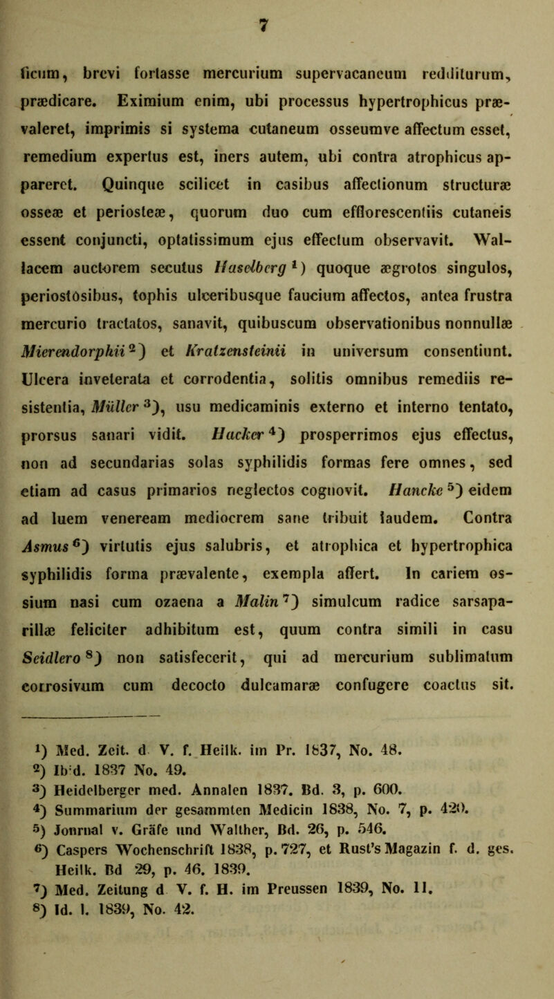 licum, brevi fortasse mercurium supervacaneum redditurum, praedicare. Eximium enim, ubi processus hypertrophicus prae- valeret, imprimis si systema cutaneum osseumve affectum esset, remedium expertus est, iners autem, ubi contra atrophicus ap- pareret. Quinque scilicet in casibus affectionum structurae osseae et periosteae, quorum duo cum efflorescendis cutaneis essent conjuncti, optatissimum ejus effectum observavit. Wal- lacem auctorem secutus Hasdbcrg1) quoque aegrotos singulos, periostOsibus, tophis ulceribusque faucium affectos, antea frustra mercurio tractatos, sanavit, quibuscum observationibus nonnullae Mierendorphii2) et Kratzcnsteinii in universum consentiunt. Ulcera inveterata et corrodentia, solitis omnibus remediis re- sistentia, Mulier3), usu medicaminis externo et interno tentato, prorsus sanari vidit. Hackcr4) prosperrimos ejus effectus, non ad secundarias solas syphilidis formas fere omnes, sed etiam ad casus primarios neglectos cognovit. Hanckc 5) eidem ad luem veneream mediocrem sane tribuit laudem. Contra Asmus6^) virtutis ejus salubris, et atrophica et hypertrophica syphilidis forma praevalente, exempla affert. In cariem os- sium nasi cum ozaena a il/a/m7) simulcum radice sarsapa- rillae feliciter adhibitum est, quum contra simili in casu Seidlero8) non satisfecerit, qui ad mercurium sublimatum corrosivum cum decocto dulcamarae confugere coactus sit. 1) Med. Zeit. d V. f. Heilk. im Pr. 1837, No. 48. 2) Ib:d. 1837 No. 49. 3) Heidelbergcr med. Annalen 1837. Bd. 3, p. 600. 4) Summarium der gesammten Medicin 1838, No. 7, p. 420. 5) Jonrnal v. Grafe und Walther, Bd. 26, p. 546. «) Caspers Wochenschrift 1838, p. 727, et Rusfs Magazin f. d. ges. Heilk. Bd 29, p. 46. 1839. 7) Med. Zeitung d V. f. H. im Preussen 1839, No. 11. 8) Id. 1. 1839, No. 42.