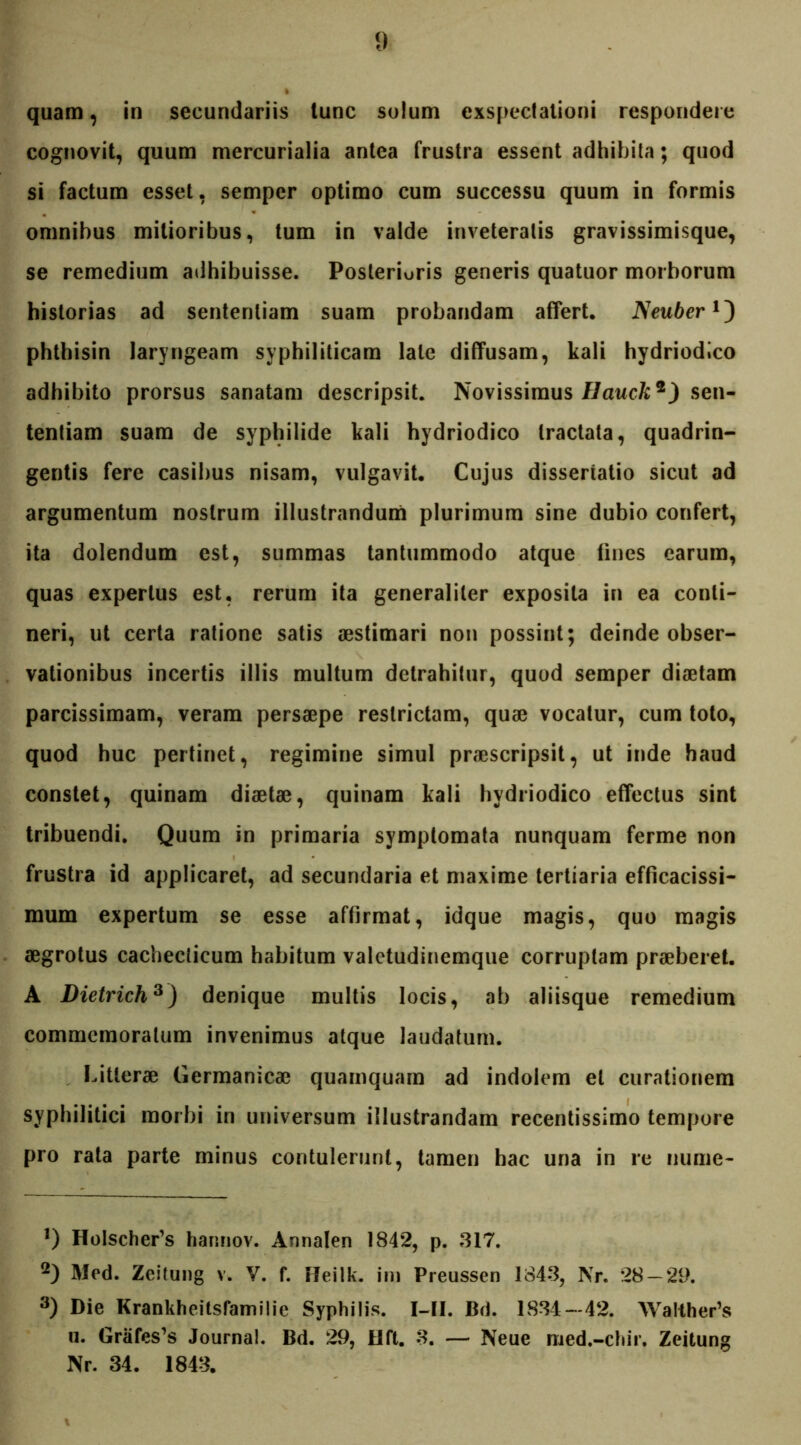 cognovit, quum mercurialia antea frustra essent adhibita; quod si factum esset, semper optimo cum successu quum in formis omnibus mitioribus, tum in valde inveteratis gravissimisque, se remedium adhibuisse. Posterioris generis quatuor morborum historias ad sententiam suam probandam affert. Neuber phthisin laryngeam syphiliticam late diffusam, kali hydriodico adhibito prorsus sanatam descripsit. Novissimus Ilauclisen- tentiam suam de syphilide kali hydriodico tractata, quadrin- gentis fere casibus nisam, vulgavit. Cujus dissertatio sicut ad argumentum nostrum illustrandum plurimum sine dubio confert, ita dolendum est, summas tantummodo atque fines earum, quas expertus est, rerum ita generaliter exposita in ea conti- neri, ut certa ratione satis aestimari non possint; deinde obser- vationibus incertis illis multum detrahitur, quod semper diaetam parcissimam, veram persaepe restrictam, quae vocatur, cum toto, quod huc pertinet, regimine simul praescripsit, ut inde haud constet, quinam diaetae, quinam kali hydriodico effectus sint tribuendi. Quum in primaria symptomata nunquam ferme non frustra id applicaret, ad secundaria et maxime tertiaria efficacissi- mum expertum se esse affirmat, idque magis, quo magis aegrotus cachecticum habitum valetudinemque corruptam praeberet. A Dietrich* 2 3) denique multis locis, ab aliisque remedium commemoratum invenimus atque laudatum. Litterae Germanicae quamquam ad indolem et curationem syphilitici morbi in universum illustrandam recentissimo tempore pro rata parte minus contulerunt, tamen hac una in re nume- *) HoIscher’s harmov. Annalen 1842, p. 817. 2) Med. Zeitung v. V. f. Heilk. im Preussen 1848, Nr. 28 — 29. 3) Die Krankheitsfamilie Syphilis. I—II. Bd. 1884—42. Walther’s u. Grafes’s Journal. Bd. 29, 41 ft. 8. — Neue med.-chir. Zeitung Nr. 34. 1843.