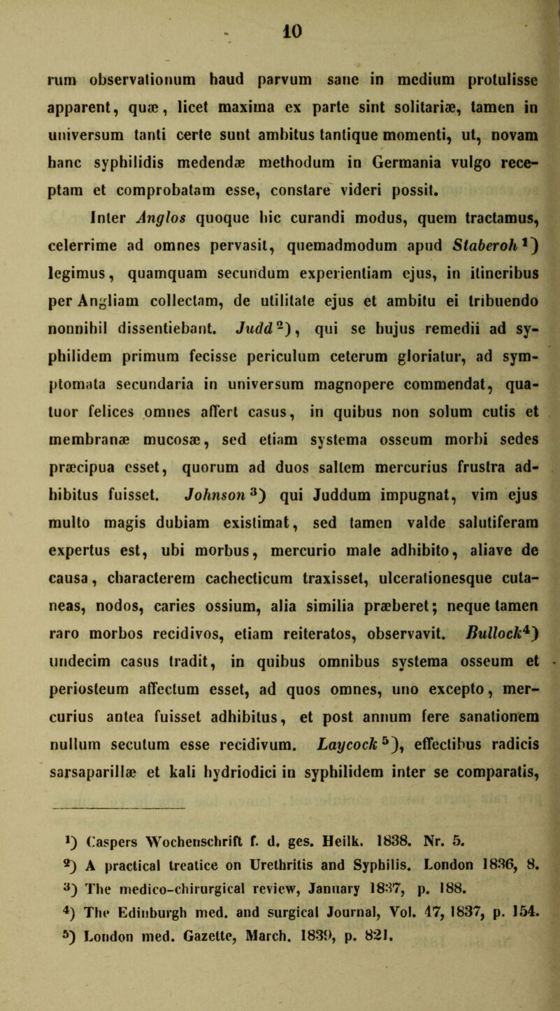 apparent, quae, licet maxima ex parte sint solitariae, tamen in universum tanti certe sunt ambitus tantique momenti, ut, novam hanc syphilidis medendae methodum in Germania vulgo rece- ptam et comprobatam esse, constare videri possit. Inter Anglos quoque hic curandi modus, quem tractamus, celerrime ad omnes pervasit, quemadmodum apud Staberoh legimus, quamquam secundum experientiam ejus, in itineribus per Angliam collectam, de utilitate ejus et ambitu ei tribuendo nonnihil dissentiebant. Judd* 2), qui se hujus remedii ad sy- philidem primum fecisse periculum ceterum gloriatur, ad sym- ptomata secundaria in universum magnopere commendat, qua- tuor felices omnes affert casus, in quibus non solum cutis et membranae mucosae, sed etiam systema osseum morbi sedes praecipua esset, quorum ad duos saltem mercurius frustra ad- hibitus fuisset. Johnson3) qui Juddum impugnat, vim ejus multo magis dubiam existimat, sed tamen valde salutiferam expertus est, ubi morbus, mercurio male adhibito, aliave de causa, characterem cachecticum traxisset, ulcerationesque cuta- neas, nodos, caries ossium, alia similia praeberet; neque tamen raro morbos recidivos, etiam reiteratos, observavit. Bullock4) undecim casus tradit, in quibus omnibus systema osseum et periosteum affectum esset, ad quos omnes, uno excepto, mer- curius antea fuisset adhibitus, et post annum fere sanationem nullum secutum esse recidivum. Laycock5), effectibus radicis sarsaparillae et kali hydriodici in syphilidem inter se comparatis, Caspers Wochenschrift f. d. ges. Heilk. 1838. Nr. 5. 2) A practical treatice on Urethritis and Syphilis. London 1836, 8. 3) The medico-chirurgical review, January 1837, p. 188. 4) The Gdiuburgh med. and surgical Journal, Vol. 47, 1837, p. 154. 5) London med. Gazette, March. 183t>, p. 821.