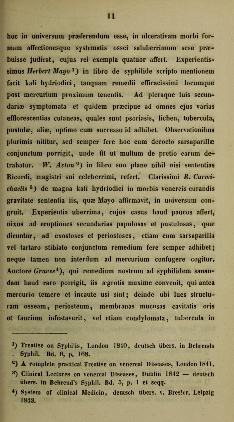 hoc in universum praeferendum esse, in ulcerativam morbi for- mam affectionesque systematis ossei saluberrimum sese prae- buisse judicat, cujus rei exempla quatuor affert. Experientis- simus Herbert Mayo 1) in libro de syphilide scripto mentionem facit tali hydriodici, tanquam remedii efficacissimi locumque post mercurium proximum tenentis. Ad pleraque luis secun- dariae symptomata et quidem praecipue ad omnes ejus varias efflorescentias cutaneas, quales sunt psoriasis, lichen, tubercula, pustulae, aliae, optimo cum successu id adhibet. Observationibus plurimis nititur, sed semper fere hoc cum decocto sarsaparillac conjunctum porrigit, unde fit ut multum de pretio earum de- trahatur. W. Adon2) in libro suo plane nihil nisi sententias Ricordi, magistri sui celeberrimi, refert. Clarissimi R. Carmi- chaelis 3) de magna kali hydriodici in morbis venereis curandis gravitate sententia iis, quae Mayo affirmavit, in universum con- gruit. Experientia uberrima, cujus casus haud paucos affert, nixus ad eruptiones secundarias papulosas et pustulosas, quae dicuntur, ad exostoses et periostoses, etiam cum sarsaparilla vel tarlaro slibiato conjunctum remedium fere semper adhibet; neque tamen non interdum ad mercurium confugere cogitur. Auctore Graves4), qui remedium nostrum ad syphilidem sanan- dam haud raro porrigit, iis aegrotis maxime convenit, qui antea mercurio temere et incaute usi sint; deinde ubi lues structu- ram osseam, periosteum, membranas mucosas cavitatis oris et faucium infestaverit, vel etiam condylomata, tubercula in J) Treatise on Syphilis, London 1840, deutsch iibers. in Behrends Syphil. Bd. fi, p. 168. 2) A complete practical Treatise on venereal Diseases, London 1841. 3) Clinical Lecturos on venereal Diseases, Dublin 1842 — deutsch iibers. in Behrend’s Syphil. Bd. 5, p. 1 et seqq. 4) System of clinical Medicin, deutsch iibers. v. Bresler, Leipzig 1843.