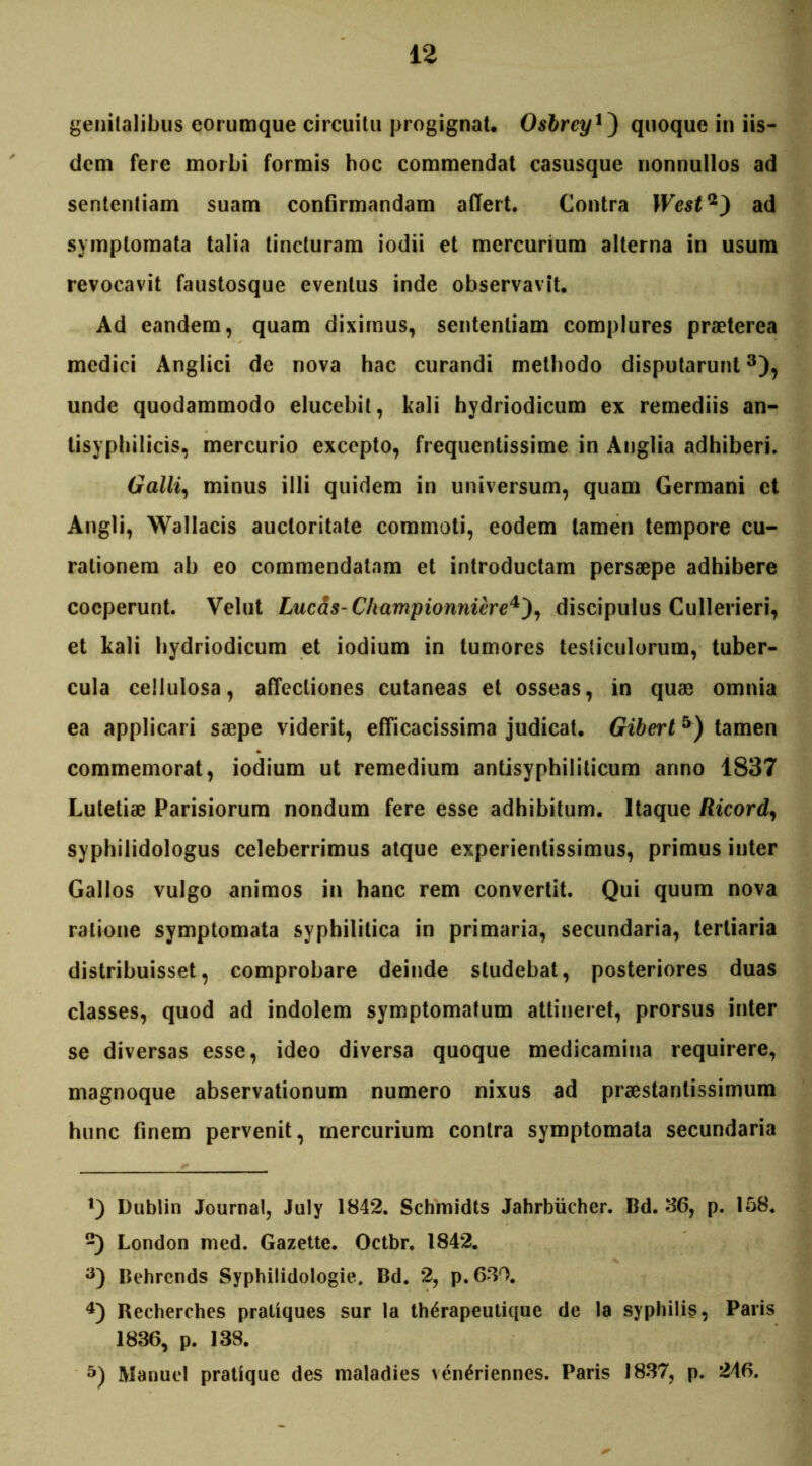 genitalibus eorumque circuitu progignat. Osbreyquoque in iis- dem fere morbi formis boc commendat casusque nonnullos ad sententiam suam confirmandam affert. Contra West*) ad symptomata talia tincturam iodii et mercurium alterna in usum revocavit faustosque eventus inde observavit. Ad eandem, quam diximus, sententiam complures praeterea medici Anglici de nova hac curandi methodo disputarunt* 2 3), unde quodammodo elucebit, kali hydriodicum ex remediis an- tisyphilicis, mercurio excepto, frequentissime in Anglia adhiberi. Galli, minus illi quidem in universum, quam Germani et Angli, Wallacis auctoritate commoti, eodem tamen tempore cu- rationem ab eo commendatam et introductam persaepe adhibere coeperunt. Velut Lucas-Championniere4), discipulus Cullerieri, et kali hydriodicum et iodium in tumores testiculorum, tuber- cula cellulosa, affectiones cutaneas et osseas, in quae omnia ea applicari saepe viderit, efficacissima judicat. Gibert5) tamen commemorat, iodium ut remedium antisyphiliticum anno 1837 Lutetiae Parisiorum nondum fere esse adhibitum. Itaque Ricord, syphilidologus celeberrimus atque experientissimus, primus inter Gallos vulgo animos in hanc rem convertit. Qui quum nova ratione symptomata syphilitica in primaria, secundaria, tertiaria distribuisset, comprobare deinde studebat, posteriores duas classes, quod ad indolem symptomatum attineret, prorsus inter se diversas esse, ideo diversa quoque medicamina requirere, magnoque abservationum numero nixus ad praestantissimum hunc finem pervenit, mercurium contra symptomata secundaria 1) Dublin Journal, July 1842. Schmidts Jahrbiicher. Bd. 36, p. 158. 2) London med. Gazette. Octbr. 1842. a) Behrends Syphilidologie. Bd. 2, p.630. 4) Recherches pratiques sur la therapeutique de la syphilis, Paris 1886, p. 138. 5) Manuel pratique des maladies ven^riennes. Paris 1837, p. 246.