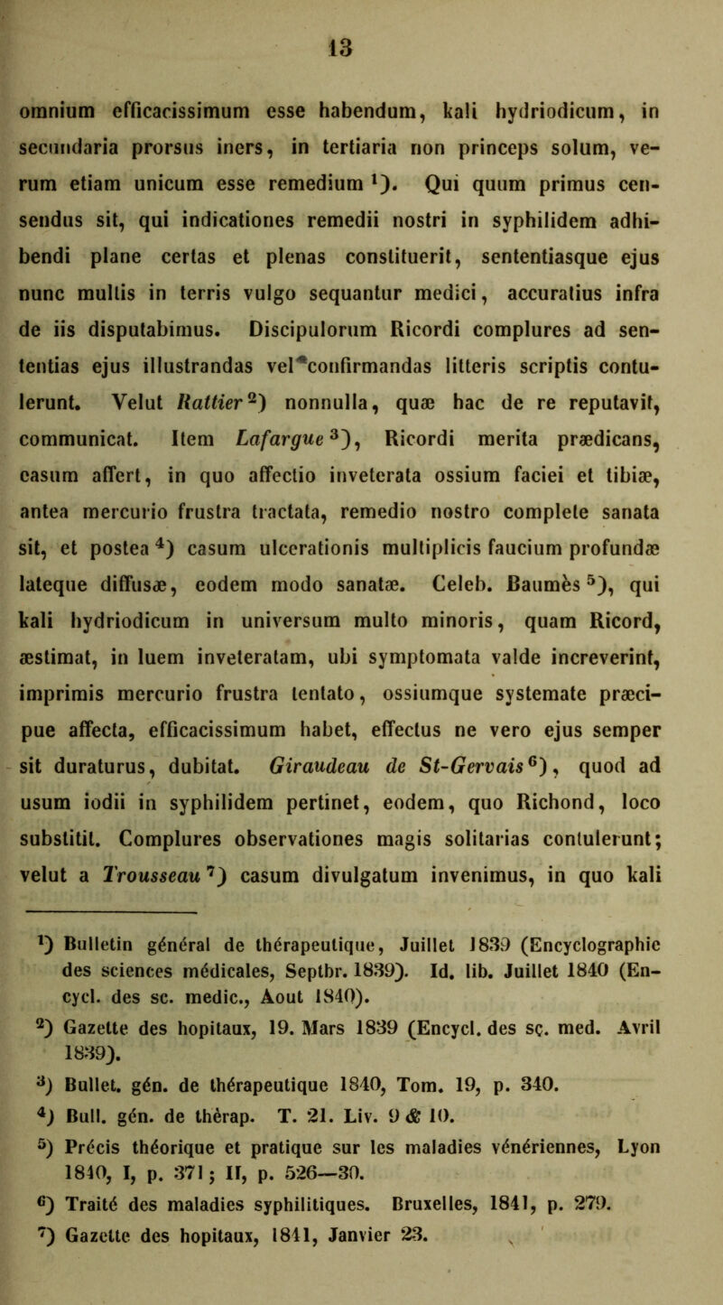 omnium efficacissimum esse habendum, kali hydriodicum, in secundaria prorsus iners, in tertiaria non princeps solum, ve- rum etiam unicum esse remedium 1). Qui quum primus cen- sendus sit, qui indicationes remedii nostri in syphilidem adhi- bendi plane certas et plenas constituerit, sententiasque ejus nunc mullis in terris vulgo sequantur medici, accuratius infra de iis disputabimus. Discipulorum Ricordi complures ad sen- tentias ejus illustrandas vel ^confirmandas litteris scriptis contu- lerunt. Yelut Rattier2) nonnulla, quae hac de re reputavit, communicat. Item Lafargue3), Ricordi merita praedicans, casum affert, in quo affectio inveterata ossium faciei et tibiae, antea mercurio frustra tractata, remedio nostro complete sanata sit, et postea 4) casum ulcerationis multiplicis faucium profundae lateque diffusce, eodem modo sanatae. Celeb. Baumes 5), qui kali hydriodicum in universum multo minoris, quam Ricord, aestimat, in luem inveteratam, ubi symptomata valde increverint, imprimis mercurio frustra lentato, ossiumque systemate praeci- pue affecta, efficacissimum habet, effectus ne vero ejus semper sit duraturus, dubitat. Giraudeau de St-Gervais6), quod ad usum iodii in syphilidem pertinet, eodem, quo Richond, loco substitit. Complures observationes magis solitarias contulerunt; velut a Trousseau 7) casum divulgatum invenimus, in quo kali 1) Bulletin g^neral de th^rapeutique, Juillet 1839 (Encyclographie des Sciences medicales, Septbr. 1839). Id. lib. Juillet 1840 (En- cycl. des sc. medie., Aout 1840). 2) Gazette des hopitaux, 19. Mars 1839 (Encycl. des sc. med. Avril 1839). 3) Bullet. g£n. de th^rapeutique 1840, Tom. 19, p. 340. 4) Bull. gen. de therap. T. 21. Liv. 9 & 10. 5) Precis th^orique et pratique sur les maladies v<$n£riennes, Lyon 1840, I, p. 371; II, p. 526—30. 6) Trait6 des maladies syphilitiques. Bruxelles, 1841, p. 279. 7) Gazette des hopitaux, 1841, Janvier 23.