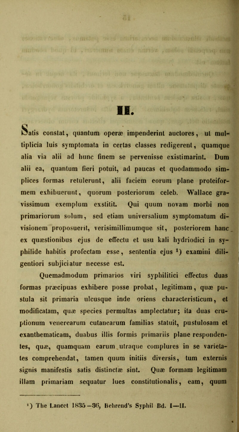 Ifi Satis constat, quantum operae impenderint auctores, ut mul- tiplicia luis symptomata in certas classes redigerent, quamque alia via alii ad hunc finem se pervenisse existimarint. Dum alii ea, quantum fieri potuit, ad paucas et quodammodo sim- plices formas retulerunt, alii faciem eorum plane proteifor- mem exhibuerunt, quorum posteriorum celeb. Wallace gra- vissimum exemplum exstitit. Qui quum novam morbi non primariorum solum, sed etiam universalium symptomatum di- visionem proposuerit, verisimillimumque sit, posteriorem hanc ex quaestionibus ejus de effectu et usu kali hydriodici in sy- philide habitis profectam esse, sententia ejus1) examini dili- gentiori subjiciatur necesse est. Quemadmodum primarios viri syphilitici effectus duas formas praecipuas exhibere posse probat, legitimam, quae pu- stula sit primaria ulcusque inde oriens characleristicum, et modificatam, quae species permultas amplectatur; ita duas eru- ptionum venerearum cutanearum familias statuit, pustulosam et exanthematicam, duabus illis formis primariis plane responden- tes, quae, quamquam earum N utraque complures in se varieta- tes comprehendat, tamen quum initiis diversis, tum externis signis manifestis satis distinctae sint. Quae formam legitimam illam primariam sequatur lues constitutionalis, eam, quum ) The Lancct 1835—3(3, Behrend’s Sypliil Bd. I—II.