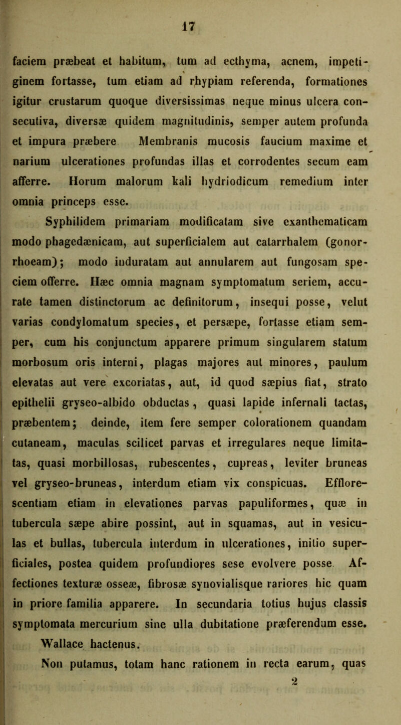 faciem praebeat et habitum, tum ad ecthyma, acnem, impeti* ginem fortasse, tum etiam ad rhypiam referenda, formationes igitur crustarum quoque diversissimas neque minus ulcera con- secutiva, diversae quidem magnitudinis, semper autem profunda et impura praebere Membranis mucosis faucium maxime et narium ulcerationes profundas illas et corrodentes secum eam afferre. Horum malorum kali hydriodicum remedium inter omnia princeps esse. Syphilidem primariam modificatam sive exanthematicam modo phagedaenicam, aut superficialem aut catarrhalem (gonor- rhoeam); modo induratam aut annularem aut fungosam spe- ciem offerre. Haec omnia magnam symptomatum seriem, accu- rate tamen distinctorum ac definitorum, insequi posse, velut varias condylomatum species, et persaepe, fortasse etiam sem- per, cum his conjunctum apparere primum singularem statum morbosum oris interni, plagas majores aut minores, paulum elevatas aut vere excoriatas, aut, id quod saepius fiat, strato epithelii gryseo-albido obductas , quasi lapide infernali tactas, praebentem; deinde, item fere semper colorationem quandam cutaneam, maculas scilicet parvas et irregulares neque limita- tas, quasi morbillosas, rubescentes, cupreas, leviter bruneas vel gryseo-bruneas, interdum etiam vix conspicuas. Efflore- scentiam etiam in elevationes parvas papuliformes, quae in tubercula saepe abire possint, aut in squamas, aut in vesicu- las et bullas, tubercula interdum in ulcerationes, initio super- ficiales, postea quidem profundiores sese evolvere posse Af- fectiones texturae osseae, fibrosae synovialisque rariores hic quam in priore familia apparere. In secundaria totius hujus classis symptomata mercurium sine ulla dubitatione praeferendum esse. Wallace hactenus. Non putamus, totam hanc rationem in recta earum, quas