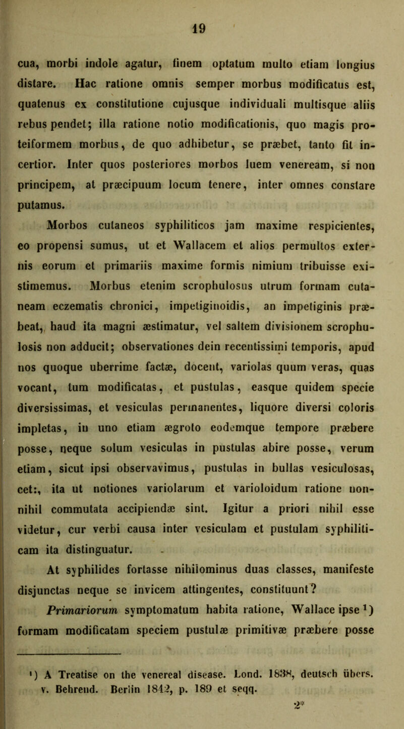 cua, morbi indole agatur, finem optatum multo etiam longius distare. Hac ratione omnis semper morbus modificatus est, quatenus ex constitutione cujusque individuali multisque aliis rebus pendet; illa ratione notio modificationis, quo magis pro- teiformem morbus, de quo adhibetur, se praebet, tanto fit in- certior. inter quos posteriores morbos luem veneream, si non principem, at praecipuum locum tenere, inter omnes constare putamus. Morbos cutaneos syphiliticos jam maxime respicientes, eo propensi sumus, ut et Wallacem et alios permultos exter- nis eorum et primariis maxime formis nimium tribuisse exi- stimemus. Morbus etenim scrophulosus utrum formam cuta- neam eczematis chronici, impetiginoidis, an impetiginis prae- beat, haud ita magni aestimatur, vel saltem divisionem scrophu- losis non adducit; observationes dein recentissiini temporis, apud nos quoque uberrime factae, docent, variolas quum veras, quas vocant, tum modificatas, et pustulas, easque quidem specie diversissimas, et vesiculas permanentes, liquore diversi coloris impletas, in uno etiam aegroto eodemque tempore praebere posse, neque solum vesiculas in pustulas abire posse, verum etiam, sicut ipsi observavimus, pustulas in bullas vesiculosas, cet:, ita ut notiones variolarum et varioloidum ratione non- nihil commutata accipiendae sint. Igitur a priori nihil esse videtur, cur verbi causa inter vesiculam et pustulam syphiliti- cam ita distinguatur. At syphilides fortasse nihilominus duas classes, manifeste disjunctas neque se invicem attingentes, constituunt? Primariorum symptomatum habita ratione, Wallace ipse x) formam modificatam speciem pustulae primitivae praebere posse !) A Treatise on the venereal disease. Lond. 183H, deutsch iibcrs. v. Behrend. Beriin 1842, p. 189 et seqq. 2*