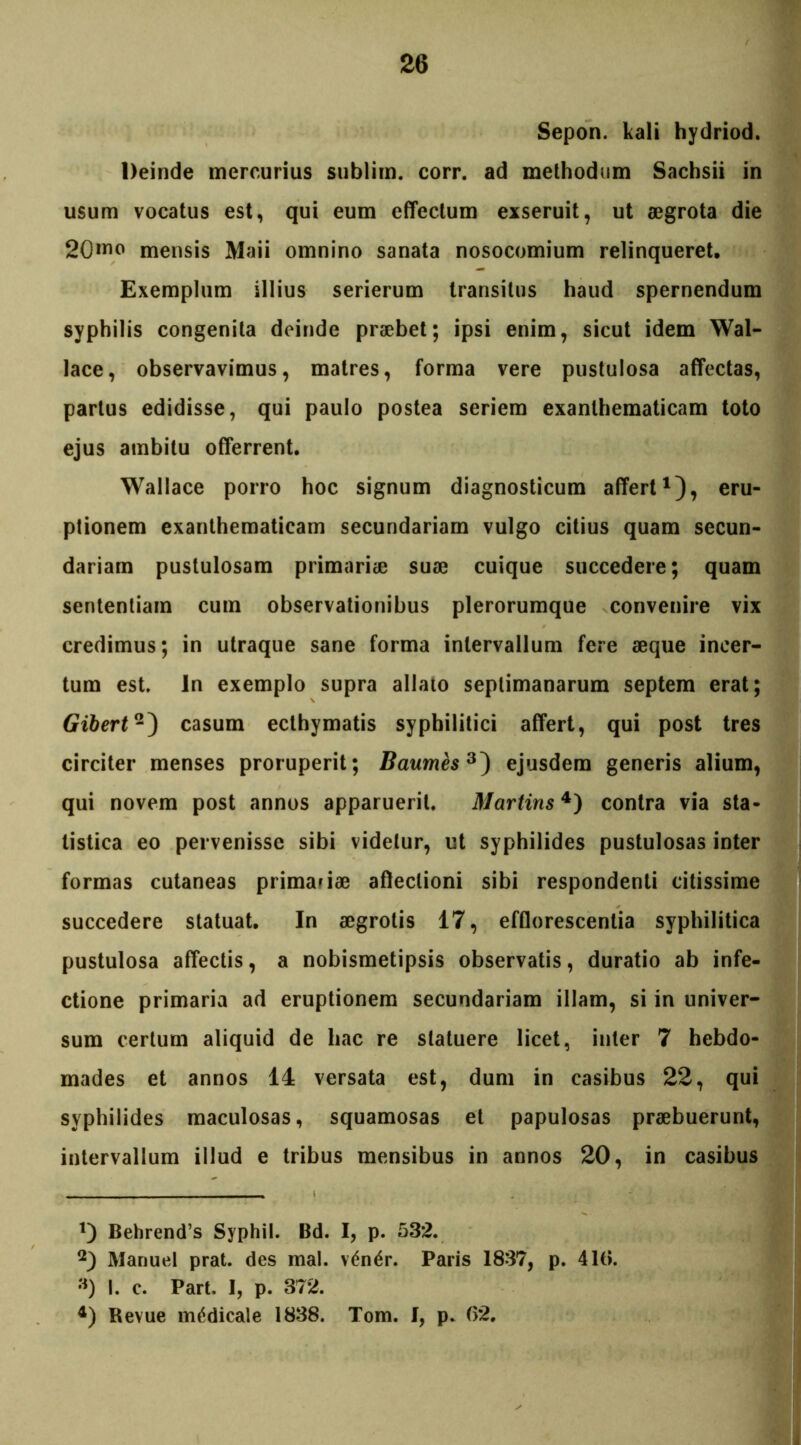 Sepon. kali hydriod. Deinde mercurius sublim. corr. ad methodum Sachsii in usum vocatus est, qui eum effectum exseruit, ut aegrota die 20»™ mensis Maii omnino sanata nosocomium relinqueret. Exemplum illius serierum transitus haud spernendum syphilis congenita deinde praebet; ipsi enim, sicut idem Wal- lace, observavimus, matres, forma vere pustulosa affectas, partus edidisse, qui paulo postea seriem exanthematicam toto ejus ambitu offerrent, Wallace porro hoc signum diagnosticum affert1), eru- ptionem exanthematicam secundariam vulgo citius quam secun- dariam pustulosam primariae suae cuique succedere; quam sententiam cum observationibus plerorumque convenire vix credimus; in utraque sane forma intervallum fere aeque incer- tum est. In exemplo supra allato septimanarum septem erat; Gibert2) casum ecthymatis syphilitici affert, qui post tres circiter menses proruperit; Baumes3) ejusdem generis alium, qui novem post annos apparuerit. Martins4) contra via sta- tistica eo pervenisse sibi videtur, ut syphilides pustulosas inter formas cutaneas primariae affectioni sibi respondenti citissime succedere statuat. In aegrotis 17, efflorescentia syphilitica pustulosa affectis, a nobismetipsis observatis, duratio ab infe- ctione primaria ad eruptionem secundariam illam, si in univer- sum certum aliquid de hac re statuere licet, inter 7 hebdo- mades et annos 14 versata est, dum in casibus 22, qui syphilides maculosas, squamosas et papulosas praebuerunt, intervallum illud e tribus mensibus in annos 20, in casibus 1) Behrend’s Syphil. Bd. I, p. 532. 2) Manuel prat. des mal. v£n£r. Paris 1837, p. 410. «) I. c. Part. I, p. 372. 4) Revue medicale 1838. Tom. I, p. 02.