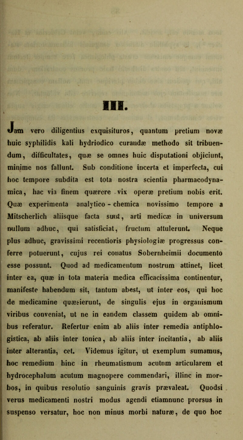 Jam vero diligentius exquisituros, quantum pretium novae huic syphilidis kali hydriodico curandae methodo sit tribuen- dum, difficultates, quae se omnes huic disputationi objiciunt, minime nos fallunt. Sub conditione incerta et imperfecta, cui hoc tempore subdita est tota nostra scientia pharmacodyna- mica, hac via finem quaerere vix operae pretium nobis erit. Quae experimenta analytico - chemica novissimo tempore a Mitscherlich aliisque facta sunt, arti medicae in universum nullum adhuc, qui salisficiat, fructum attulerunt. Neque ; plus adhuc, gravissimi recentioris physiologiae progressus con- ferre potuerunt, cujus rei conatus Sobernheimii documento esse possunt. Quod ad medicamentum nostrum attinet, licet ! inter ea, quae in tota materia medica efFicacissima continentur, manifeste habendum sil, tantum abest, ut inter eos, qui hoc de medicamine quaesierunt, de singulis ejus in organismum ’ viribus conveniat, ut ne in eandem classem quidem ab omni- bus referatur. Refertur enim ab aliis inter remedia antiphlo- gistica, ab aliis inter tonica, ab aliis inter incitantia, ab aliis inter alterantia, cet. Yridemus igitur, ut exemplum sumamus, hoc remedium hinc in rheumatismum acutum articularem et hydrocephalum acutum magnopere commendari, illinc in mor- bos, in quibus resolutio sanguinis gravis praevaleat. Quodsi verus medicamenti nostri modus agendi etiamnunc prorsus in suspenso versatur, hoc non minus morbi naturae, de quo hoc