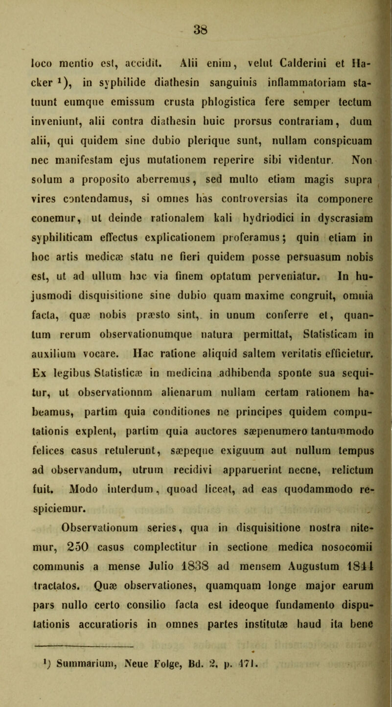 loco mentio esi, accidit. Alii enim, velut Calderini et Ha- cker *), in syphilide diathesin sanguinis inflammatoriam sta- tuunt eumque emissum crusta phlogistica fere semper tectum inveniunt, alii contra diathesin huic prorsus contrariam, dum alii, qui quidem sine dubio plerique sunt, nullam conspicuam nec manifestam ejus mutationem reperire sibi videntur. Non solum a proposito aberremus, sed multo etram magis supra vires contendamus, si omnes has controversias ita componere conemur, ut deinde rationalem kali hydriodici in dyscrasiam syphiliticam effectus explicationem proferamus; quin etiam in hoc artis medica) statu ne fleri quidem posse persuasum nobis est, ut ad ullum hac via finem optatum perveniatur. In hu- jusmodi disquisitione sine dubio quam maxime congruit, omnia facta, qua) nobis pra?sto sint, in unum conferre et, quan- tum rerum observationumque natura permittat, Statisticam in auxilium vocare. Hac ratione aliquid saltem veritatis efficietur. Ex legibus Statislica) in medicina adhibenda sponte sua sequi- tur, ut observationnm alienarum nullam certam rationem ha- beamus, partim quia conditiones ne principes quidem compu- tationis explent, partim quia auctores saepenumero tantummodo felices casus retulerunt, sa)peque exiguum aut nullum tempus ad observandum, utrum recidivi apparuerint necne, relictum fuit. Modo interdum, quoad liceat, ad eas quodammodo re- spiciemur. Observationum series, qua in disquisitione nostra nite- mur, 250 casus complectitur in sectione medica nosocomii communis a mense Julio 1838 ad mensem Augustum 1811 tractatos. Quae observationes, quamquam longe major earum pars nullo certo consilio facta est ideoque fundamento dispu- tationis accuratioris in omnes partes institutae haud ita bene l) Summarium, Neue Folge, Bd. 2, p. 47J.