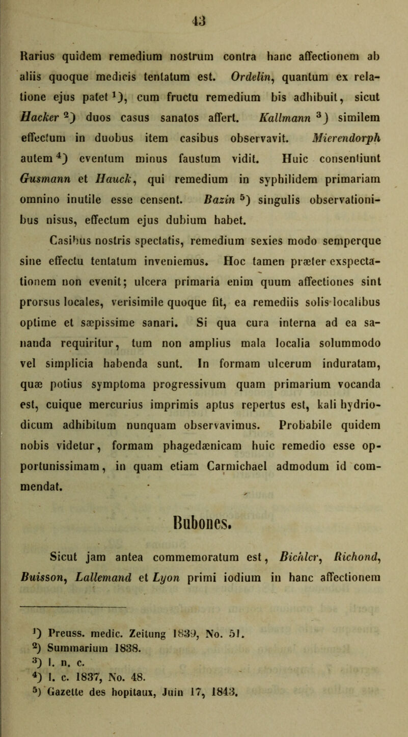 Rarius quidem remedium nostrum contra hanc affectionem ab aliis quoque medicis tenlatum est. Ordelin, quantum ex rela- tione ejus palet1), cum fructu remedium bis adhibuit, sicut Hacker 2) duos casus sanatos affert. Kallmann 3) similem effectum in duobus item casibus observavit. Mierendorph autem4) eventum minus faustum vidit. Huic consentiunt Gusmann et Hauck, qui remedium in syphilidem primariam omnino inutile esse censent. Bazin 5) singulis observationi- bus nisus, effectum ejus dubium habet. Casibus nostris spectatis, remedium sexies modo semperque sine effectu tenlatum inveniemus. Hoc tamen praeter exspecta- tionem non evenit; ulcera primaria enim quum affectiones sint prorsus locales, verisimile quoque fit, ea remediis solis localibus optime et saepissime sanari. Si qua cura interna ad ea sa- nanda requiritur, tum non amplius mala localia solummodo vel simplicia habenda sunt. In formam ulcerum induratam, quae potius symptoma progressivum quam primarium vocanda est, cuique mercurius imprimis aptus repertus est, kali hydrio- dicum adhibitum nunquam observavimus. Probabile quidem nobis videtur, formam phagedaenicam huic remedio esse op- portunissimam, in quam etiam Carmichael admodum id com- mendat. Bubones. Sicut jam antea commemoratum est, Bichlcr, Richond, Buisson, Lalleniand et Lyon primi iodium in hanc affectionem J) Preuss. medie. Zeitung 1839, No. 51. 2) Summarium 1838. 3) I. n. c. 4) 1. c. 1837, No. 48. 5) Gazette des hopitaux, Juin 17, 1843.