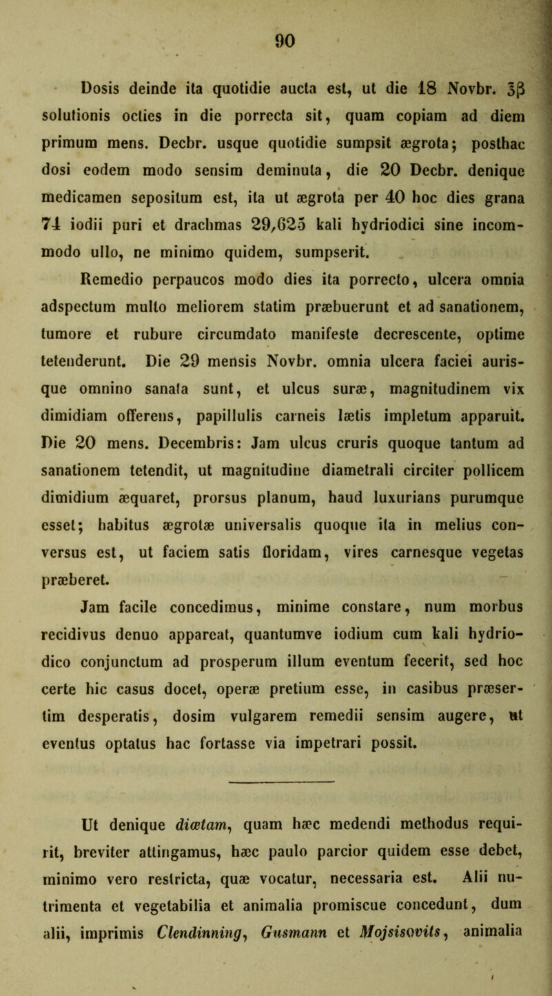 Dosis deinde ita quotidie aucta est, ut die 18 Novbr. 3(3 solutionis octies in die porrecta sit, quam copiam ad diem primum mens. Decbr. usque quotidie sumpsit aegrota; posthac dosi eodem modo sensim deminuta, die 20 Decbr. denique medicamen sepositum est, ita ut aegrota per 40 hoc dies grana 74 iodii puri et drachmas 29,625 kali hydriodici sine incom- modo ullo, ne minimo quidem, sumpserit. Remedio perpaucos modo dies ita porrecto, ulcera omnia adspectum multo meliorem statim praebuerunt et ad sanationem, tumore et rubure circumdato manifeste decrescente, optime tetenderunt. Die 29 mensis Novbr. omnia ulcera faciei auris- que omnino sanafa sunt, et ulcus surae, magnitudinem vix dimidiam offerens, papillulis carneis laetis impletum apparuit. Die 20 mens. Decembris: Jam ulcus cruris quoque tantum ad sanationem tetendit, ut magnitudine diametrali circiter pollicem dimidium aequaret, prorsus planum, haud luxurians purumque esset; habitus aegrotae universalis quoque ita in melius con- versus est, ut faciem satis floridam, vires carnesque vegetas praeberet. Jam facile concedimus, minime constare, num morbus recidivus denuo appareat, quantumve iodium cum kali hydrio- dico conjunctum ad prosperum illum eventum fecerit, sed hoc certe hic casus docet, operae pretium esse, in casibus praeser- tim desperatis, dosim vulgarem remedii sensim augere, ut eventus optatus hac fortasse via impetrari possit. Ut denique diaetam, quam haec medendi methodus requi- rit, breviter attingamus, haec paulo parcior quidem esse debet, minimo vero restricta, quae vocatur, necessaria est. Alii nu- trimenta et vegetabilia et animalia promiscue concedunt, dum alii, imprimis Clendinning, Gusmann et Mojsisovits, animalia