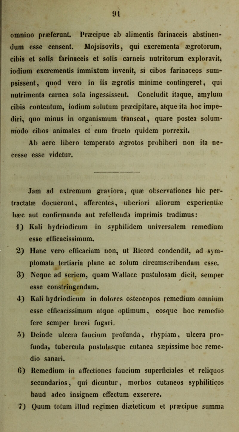 omnino praeferunt. Praecipue ab alimentis farinaceis abstinen- dum esse censent. Mojsisovits, qui excrementa aegrotorum, cibis et solis farinaceis et solis carneis nutritorum exploravit, iodium excrementis immixtum invenit, si cibos farinaceos sum- psissent, quod vero in iis aegrotis minime contingeret, qui nutrimenta carnea sola ingessissent. Concludit itaque, amylum cibis contentum, iodium solutum praecipitare, atque ita hoc impe- diri, quo minus in organismum transeat, quare postea solum- modo cibos animales et cum fructo quidem porrexit. Ab aere libero temperato aegrotos prohiberi non ita ne- cesse esse videtur. Jam ad extremum graviora, quae observationes hic per- tractatae docuerunt, afferentes, uberiori aliorum experientiae haec aut confirmanda aut refellenda imprimis tradimus: 1) Kali bydriodicum in syphilidem universalem remedium esse efficacissimum. 2) Hanc vero efficaciam non, ut Ricord condendit, ad sym- ptomata tertiaria plane ac solum circumscribendam esse. 3) Neque ad seriem, quam Wallace pustulosam dicit, semper esse constringendam. 4) Kali hydriodicum in dolores osteocopos remedium omnium esse efficacissimum atque optimum, eosque hoc remedio fere semper brevi fugari. 5) Deinde ulcera faucium profunda, rhypiam, ulcera pro- funda* tubercula pustulasque cutanea saepissime hoc reme- dio sanari. 6) Remedium in affectiones faucium superficiales et reliquos secundarios, qui dicuntur, morbos cutaneos syphiliticos haud adeo insignem effectum exserere. 7) Quum totum illud regimen diaeteticum et praecipue summa