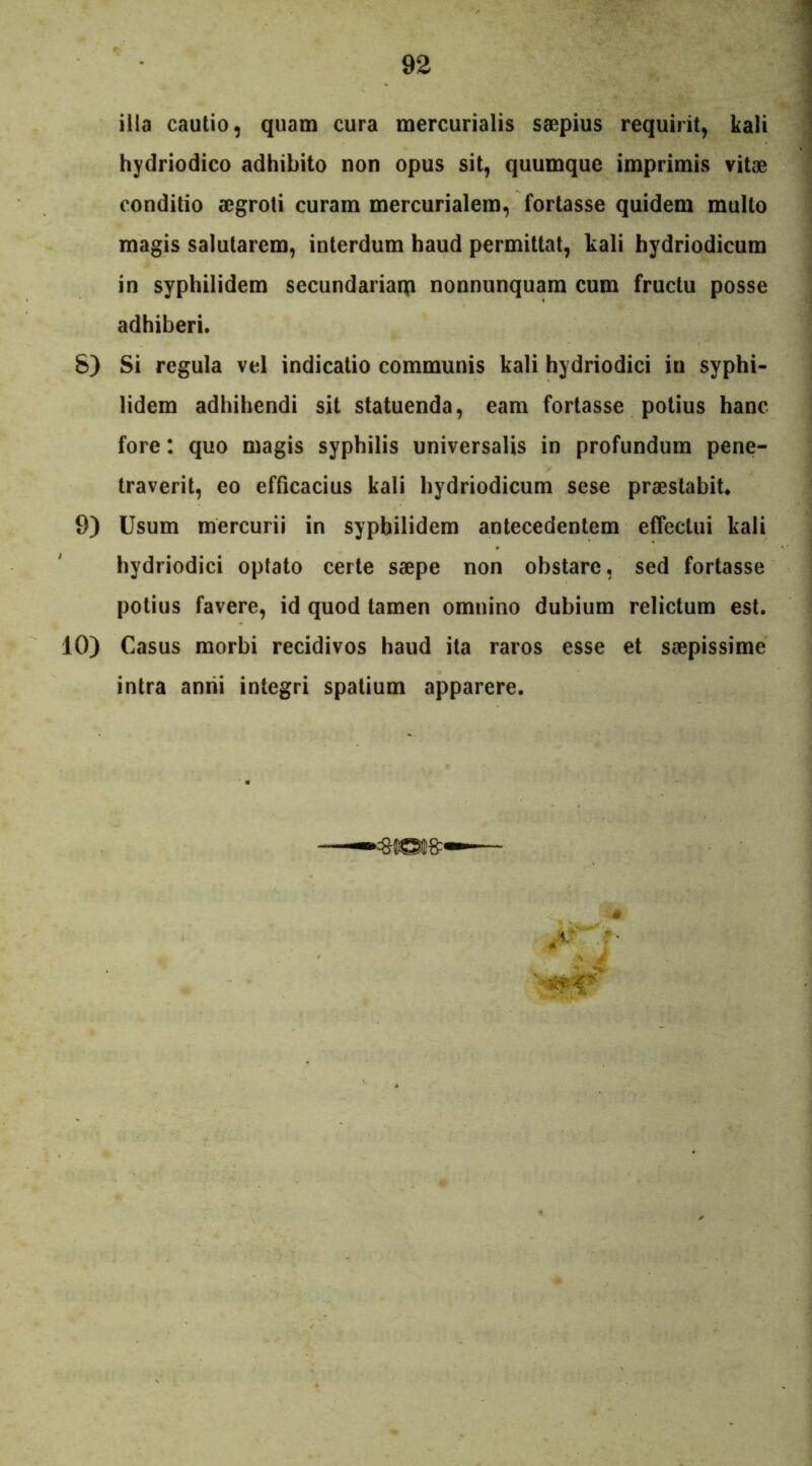 illa cautio, quam cura mercurialis saepius requirit, kali hydriodico adhibito non opus sit, quumque imprimis vitae conditio aegroti curam mercurialem, fortasse quidem multo magis salutarem, interdum haud permittat, kali hydriodicum in syphilidem secundariarp nonnunquam cum fructu posse adhiberi. 8) Si regula vel indicatio communis kali hydriodici in syphi- lidem adhibendi sit statuenda, eam fortasse potius hanc fore: quo magis syphilis universalis in profundum pene- traverit, eo efficacius kali hydriodicum sese praestabit. 9) Usum mercurii in syphilidem antecedentem effectui kali hydriodici optato certe saepe non obstare, sed fortasse potius favere, id quod tamen omnino dubium relictum est. 10) Casus morbi recidivos haud ita raros esse et saepissime intra anni integri spatium apparere.