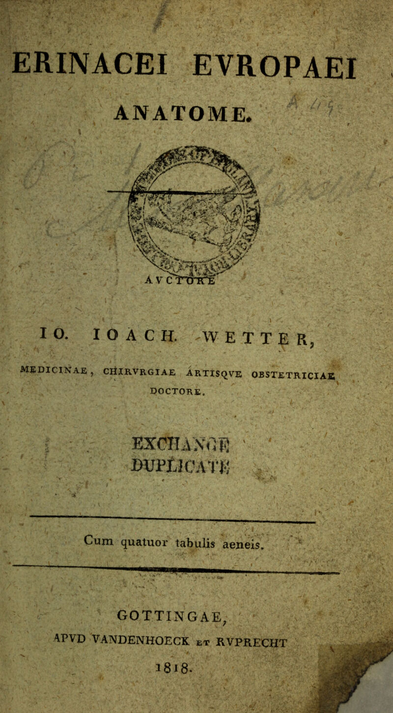 ERINACEI EVROPAEI ANATOME. IO. I O A C H. W E T T E R, MEDICINAE ? CHIRVRGIAE ARTISQVE OBSTETRICIAE DOCTORE. EXCHAXrtB • ‘ dupUcat*: Cum quatuor tabulis aeneis. GOTTINGAE, APVD VANDENHOECK et KVPRECIIT