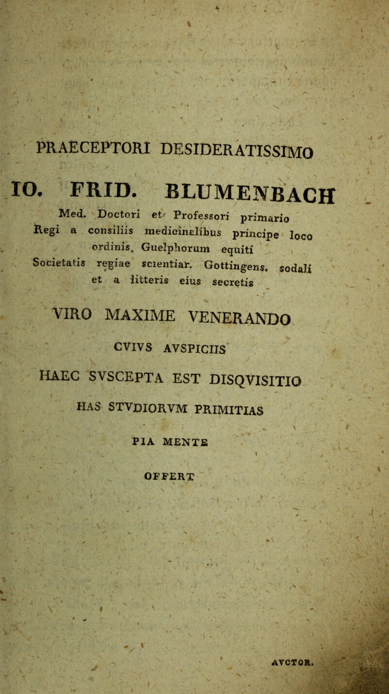PRAECEPTORI DESIDERATISSIMO IO. FRID. BLUMENBACH Med. Doctori et Professori primario Regi a consiliis medicinalibus principe loco ordinis. Guelpliorum equiti Societatis regiae scientiar. Gottingens* sodali et a litteris eius secretis VIRO MAXIME VENERANDO CVIVS AVSPICIIS haec svscepta est disqvisitio HAS STVDIORVM PRIMITIAS PIA MENTE 'I ' ‘ : ; . .. '■ ’ 1 1 ■ , OFFERT AVCTOR,