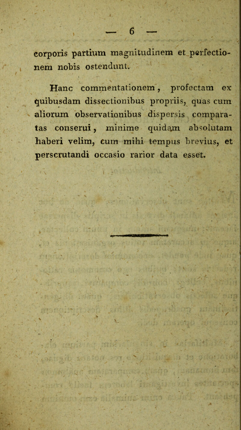 corporis partium magnitudinem et perfectio- nem nobis ostendunt. Hanc commentationem, profectam ex quibusdam dissectionibus propriis, quas cum aliorum observationibus dispersis compara- tas conserui, minime quidam absolutam haberi velim, cum mihi tempus brevius, et perscrutandi occasio rarior data esset.