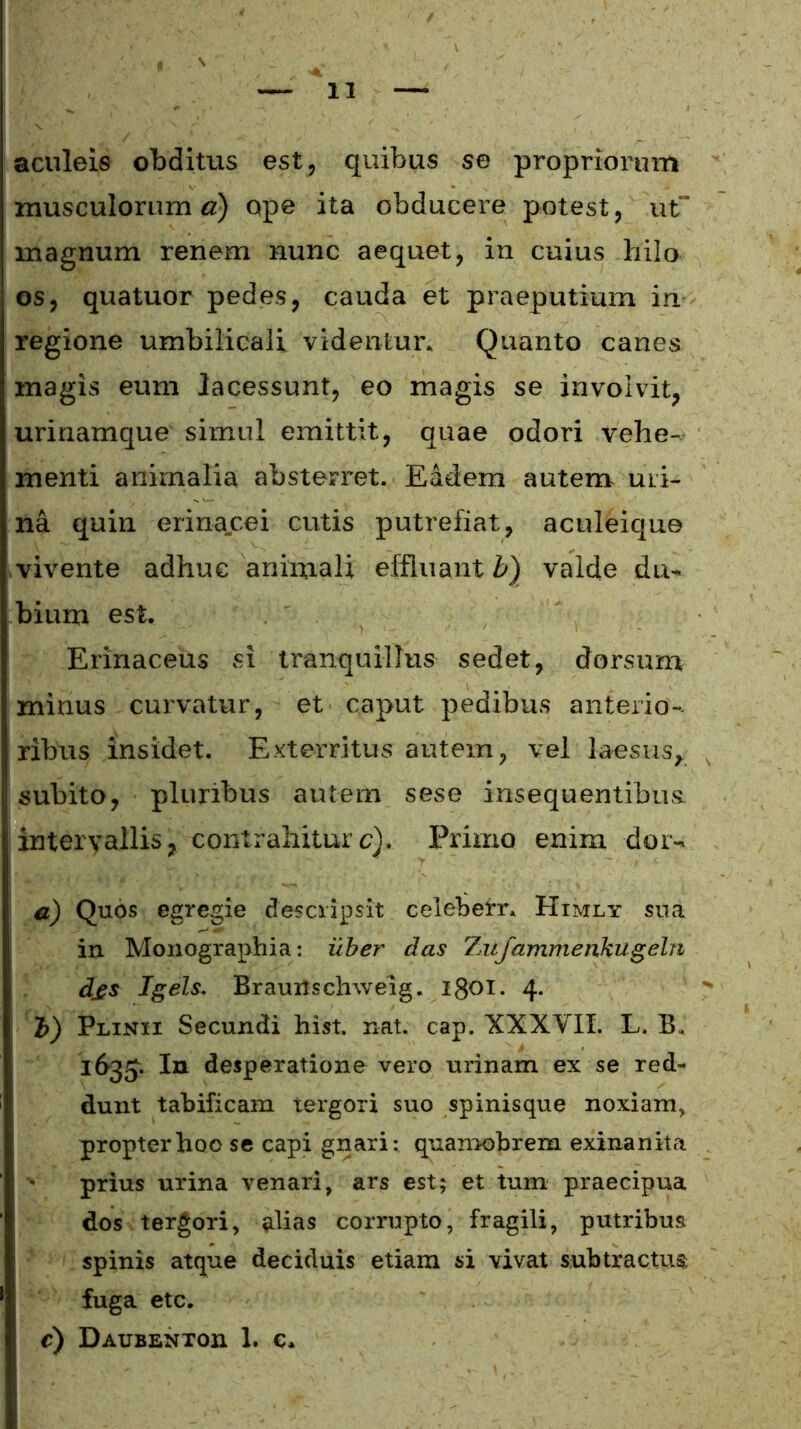 aculeis obditus est, quibus se propriorum musculorum a) ope ita obducere potest, ut magnum renem nunc aequet, in cuius hilo os, quatuor pedes, cauda et praeputium in regione umbilicali videntur. Quanto canes magis eum lacessunt, eo magis se involvit, urinamque simul emittit, quae odori vehe- menti animalia absterret. Eadem autem uri- na quin erinacei cutis putrefiat, aculeique vivente adhuc animali effluant b) valde du- bium est. Erinaceus si tranquillus sedet, dorsum minus curvatur, et caput pedibus anterio- ribus insidet. Exterritus autem, vel laesus, subito, pluribus autem sese insequentibus. intervallis, contrahiturc). Primo enim dor- a) Quos egregie descripsit celeberr. Himly sua in Monographia: uber das Z1tfamrncnkugeln d£S Igels. Brautfschweig. 1801. 4- J) Plinii Secundi hist. nat. cap. XXXVII. L. B. 1635. In desperatione vero urinam ex se red- dunt tabificam tergori suo spinisque noxiam, propterhoose capi gnari: quamobrem exinanita prius urina venari, ars est; et tum praecipua dos tergori, alias corrupto, fragili, putribus spinis atque deciduis etiam si vivat subtractus; fuga etc.