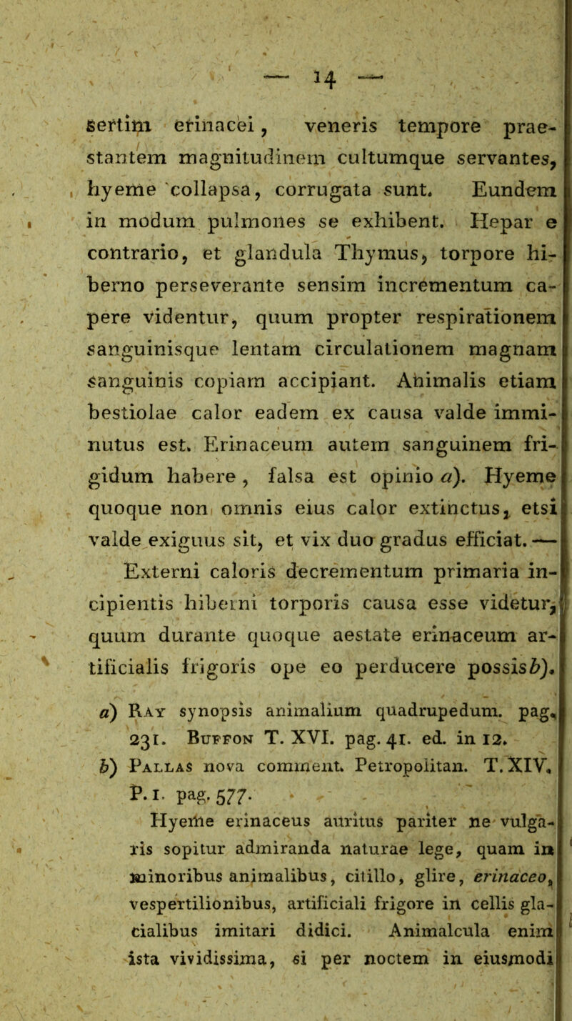 sertim erinacei, veneris tempore prae- stantem magnitudinem cultumque servantes, hyeme 'collapsa, corrugata sunt. Eundem in modum pulmones se exhibent. Hepar e contrario, et glandula Thymus, torpore hi- berno perseverante sensim incrementum ca- pere videntur, quum propter respirationem sanguinisque lentam circulationem magnam Sanguinis copiam accipiant. Animalis etiam bestiolae calor eadem ex causa valde immi- nutus est. Erinaceum autem sanguinem fri- gidum habere, falsa est opinio a). Hyeme quoque non omnis eius calor extinctus, etsi valde exiguus sit, et vix duo gradus efficiat. — Externi caloris decrementum primaria in- cipientis hiberni torporis causa esse videtur, quum durante quoque aestate erinaceum ar- tificialis frigoris ope eo perducere possis#), a) Ray synopsis animalium quadrupedum, pag, 231. Buffon T. XVI. pag. 41. ed. in 12. b) Pallas nova comment Petropolitan. T. XIV, P.l. pag. 577. Hyertie erinaceus auritus pariter ne vulga- ris sopitur admiranda naturae lege, quam i» minoribus animalibus, citillo, glire, erinaceo% vespertilionibus, artificiali frigore in cellis gla- cialibus imitari didici. Animalcula enim ista vividissima, si per noctem in eiusmodi