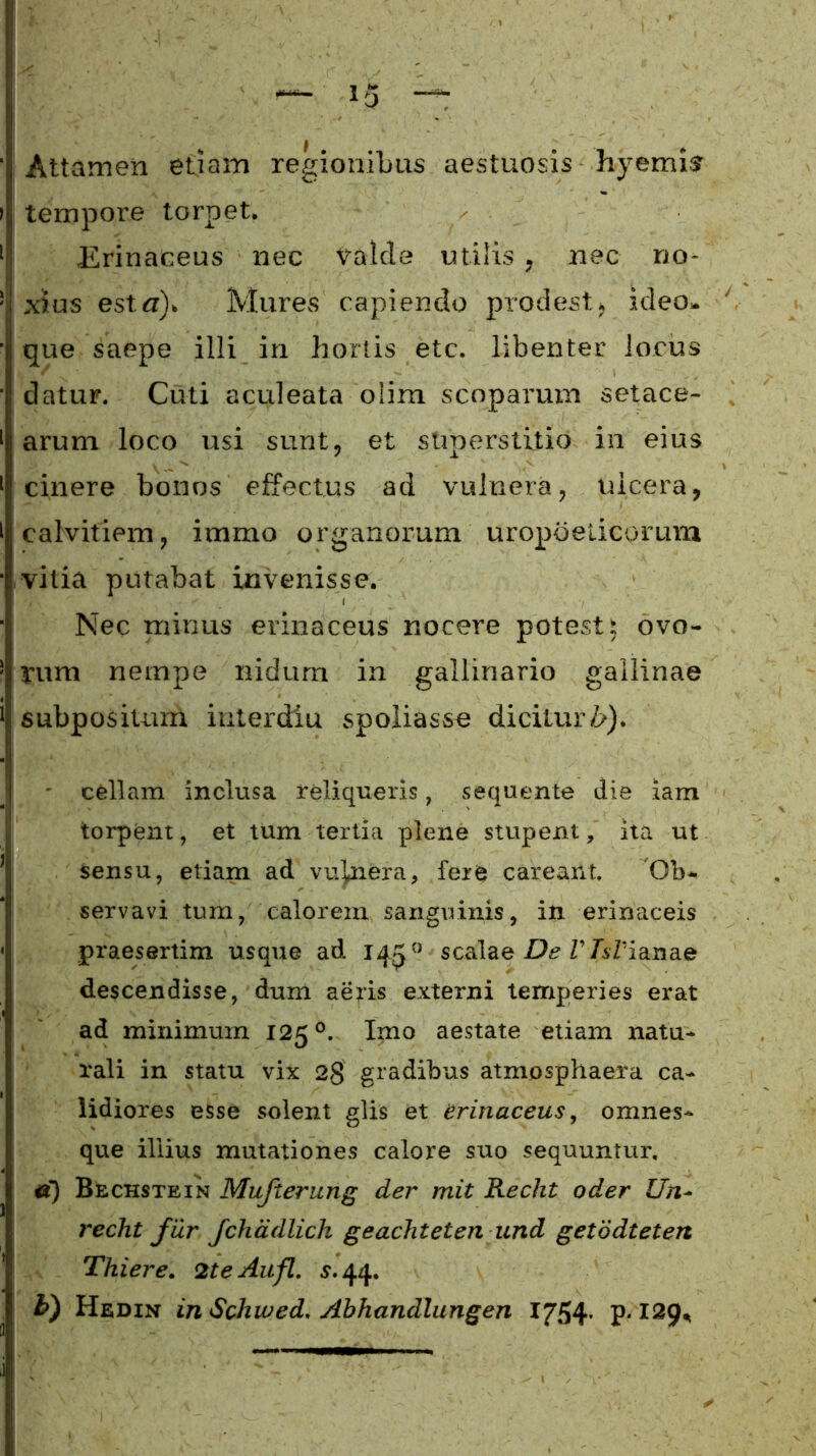Attamen etiam regionibus aestuosis hyemis tempore torpet. > . Erinaceus nec Valde utilis , nec no- xius estn). Mures capiendo prodest, ideo» que saepe illi in hortis etc. libenter locus datur. Cuti aculeata olim scoparum setace- arum loco usi sunt, et superstitio in eius cinere bonos effectus ad vulnera, ulcera, calvitiem, iramo organorum uropbeticprum vilia putabat invenisse. Nec minus erinaceus nocere potest 5 ovo- rum nempe nidum in gallinario gallinae subpositum iuterdiu spoliasse dicitur Zr). - cellam inclusa reliqueris, sequente die iam torpent, et tum tertia plene stupent, ita ut Sensu, etiam ad vulnera, fere careant. Ob- servavi tum, calorem sanguinis, in erinaceis praesertim usque ad 1450 scalae De V Apianae descendisse, dum aeris externi temperies erat ad minimum 125 °. Imo aestate etiam natu- rali in statu vix 2§ gradibus atmosphaera ca- lidiores esse solent glis et erinaceus, omnes- que illius mutationes calore suo sequuntur, e) Bechstein Mufterung der mit Recht oder Un- redit fur fchadlicli geachteten und getodtetert Thiere. 2teAufl. s. 44. h) Hedin inSchwed. Abhandlungen 1754- p* X2$U