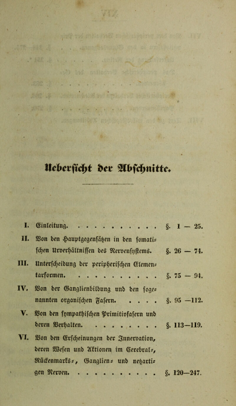 Hebet-firf>t bet 3(bfd>nittc. I. I. Einleitung §.1 — 25. II. S3on feen #auptgegen{a|en in feen fomatis fcfjen Uroerpltniffen feesä Steroenfijltemg. §. 26 — 74. III. Unterfdjeibung feer peripfjerifdjen Siemens tarformen §. 75 — 94. IV. SSon feer ©anglienfeilbung unfe feen foges nannten organifcfyen gafern. .... §.95 —112. V. SSon feen fympattyifdjen ^rimitiofafern unfe feeren SSerfealten §. 113—119. VI. SSon feen ©rfdfjeinungen feer Snneroation, feeren SBefen unfe TCttionen im (Sereferats, Slödenmar^s, ©angliens unfe neßarti* gen Steroen §. 120—247.