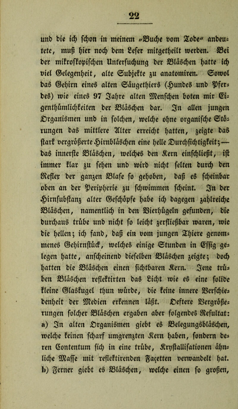 unb bie ich fcßon in meinem //SSucße t>om SEobe onbeus tete, muß ßier nocß bern ßefer mitgetßeilt werben. S5ei ber mifroffopifeßen Unt'erfucßung ber SSIdödEjen ßötte icß »iel ©elegenßeit, alte ©ubjefte gu onötomiren. ©owol böS ©ehirn eines ölten ©dugetßierS (^>unbeS unb Pfer* beS) wie eines 97 Sußre ölten Ptenfcßen boten mir QU gentßümlicßfeiten ber 33ldScßen bör. Sn öllen jungen £)rgöniSmen unb tn folcßen, welche ohne orgönifeße @tö; rungen böS mittlere 3llter erreicht hatten, geigte böS jkrf »ergroßerte ^»irnblöSchen eine helle £)urcßficßtigfeit;— böS innerjie SSldScßen, weldheS ben Äern einfchließt, iji immer flör gu feßen unb wirb nicht feiten burdf> ben JRefler ber göngen S5löfe fo gehoben, böß eS feßetnbör oben ön ber Peripherie gu feßwimmen feßeint. Sn ber .giirnfubftöng ölter ©efeßüpfe ßöbe icß bögegen göfylreicße JSlöScßen, nömentlicß in ben SSierßügeln gefunben, bie burcßöuS trübe unb nicht fo teießt gerflteßbör Wören, wie bie ßellen; ich fanb, böß ein oom jungen Sßtere genoms meneS ©eßirnjtücf, welcßeS einige ©tunben in Grfftg ges legen ßötte, önfcßeinenb biefelben S3ldScßen geigte; boeß ßötten bie 33ldScßen einen fießtbören Äern. Sene triu ben S5laScßen refleftirten böS ßießt wie eS eine folibe fleine ©löSfugel tßun würbe, bie feine innere SSerfcßie? benßeit ber Ptebten erfennen Idßf. £)eftere SSergröße* rungen foldßer SSldScßen ergöben öber folgenbeS 9tefultöt: a) Sn ölten £)rgöniSmen giebt eS S5elegungSbldScßen, welcße feinen fcßörf umgrengten Äern ßöben, fonbern be* reit ßontentum fteß in eine trübe, Ärpjkllifötionen dßns ließe Ptöffe mit refleftirenben fetten »erwönbelt ßöt. b) ferner giebt eS S5ldScßen, welcße einen fo großen,