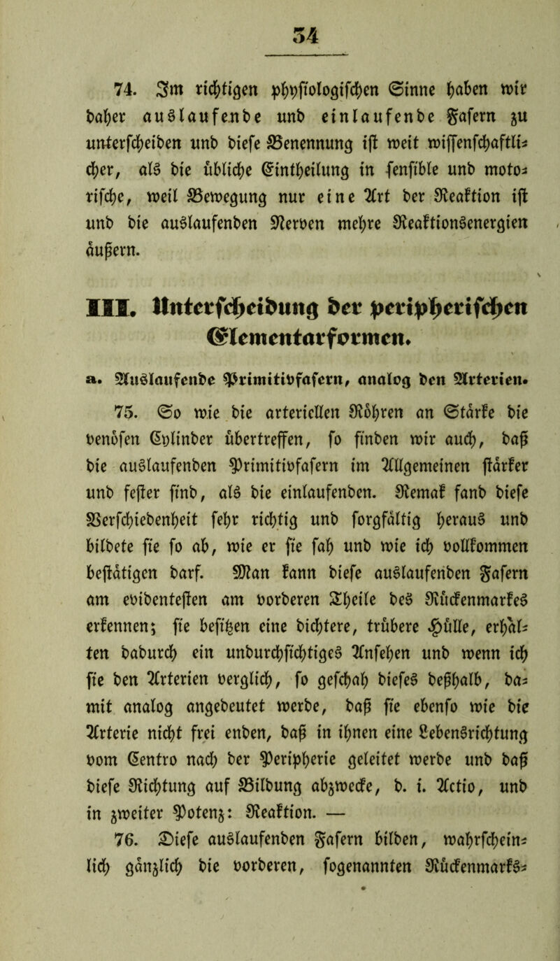 74. 3>m richtigen p^jtoloQtfc^cn (Sinne fjaben wir baber auSlaufenbe unb einlaufenbe gafern ju unterfcbeiben imb biefe ^Benennung tjl weit wiffenfcbaftlt* eher, als bie übliche ©intbeilung in fenftble unb moto* rifcbe, weil ^Bewegung nur eine 2lrt ber Steaftion iffc unb bie auSlaufenben Serben mehre SReaftionSenergien äußern. III. Mittetfd>dbung bet pertpftertfdKn (flcmcntavfmmcn. a. Sluälaufcnbe 9$rimittt>fafcrn, analog ben SKrterien« 75. <So wie bie arteriellen SWbren an «Stdrfe bie benofen ßplinber ubertreffen, fo finben wir auch, baß bie auStaufenben Primitiofafern im Tlllgemeinen ffarfer unb fefier ft'nb, als bie einlaufenben. Stemaf fanb biefe SSerfcbiebenbeit febr richtig unb forgfdltig heraus unb bitbete fie fo ab, wie er fie fab unb wie icb oollfommen beffatigen barf. 9Ran fann biefe auSlaufenben gafern am eoibenteffen am oorberen Steile beS SlücfenmarfeS erfennen; fie beft'ben eine biebtere, trübere ^»ftlle, erbak ten baburbb ein unburd?ftcf)tigc6 Tlnfefen unb wenn ich fie ben Tlrterien oerglicb, fo gefebab biefeS beßbalb, bas mit analog angebeutet werbe, baß fie ebenfo wie bie Tfrterie nicht frei enben, baß in ißnen eine SebenSricbtung »om ßentro nach ber Peripherie geleitet werbe unb baß biefe SRicßtung auf SSilbung abjwcrfe, b. i. 3lctio, unb in jweiter Potenj: fReaftion. — 76. £>iefe auSlaufenben gafern btlben, wahrfebein* lieb gäitjlicb bie borberen, fogenannten SiücfenmarfS*