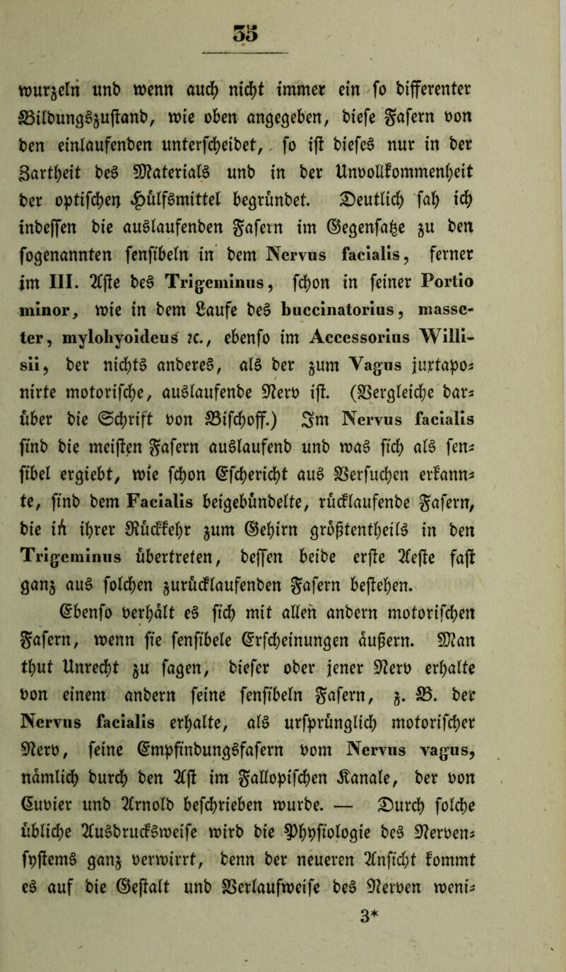 33 wurgetn unb wenn auch nicht immer ein fo bifferenter £3ilbung$gujtanb, wie oben angegeben, biefe gafern »on ben einlaufenben «nterfdE?etbet, fo ifi biefe§ nur in ber Zartheit be3 SltateriaB unb in ber Unoollfommenbeit ber optifdjen 4?ulf§mtttel begrünbet. deutlich fab td> inbeffen bie auSlaufenben gafetn im ©egenfafce gu ben fogenannten fenfibeln in bem Nervus facialis, ferner im III. 2fftc be§ Trigeminus, fd)0n in feiner Portio minor, Wte in bem Saufe be§ buccinatorius, massc- ter, mylohyoideus K., ebenfo im Accessorius Wüli- sii, ber ntcf)t§ anbereS, als ber gurn Vagus jurtapos nirte motorifebe, auSlaufenbe S'iero ift. (SSergleidje bars über bie (Schrift oon 33tfcboff.) Sm Nervus facialis ftnb bie meiften $afern auSlaufenb unb wa§ ftcb al§ fens ftbel ergiebt, wie fcfjon ©feberiebt au3 SSerfudjcn erfanns te, ftnb bem Facialis beigebünbelte, rüdtaufenbe Rufern, bie iü ihrer Stüdfebr gurn ©ebirn größtenteils in ben Trigeminus übertreten, beffen beibe erfie 2fejle faft gang au3 foteben gurüdtaufenben gafern befteben. ©benfo »erhalt e3 ftd) mit alten anbern motorifeben gafern, wenn fte fenftbele ©rfd)einungen äußern. SJtan tbut Unrecht gu fagen, biefer ober jener üfter» erhalte »on einem anbern feine fenftbeln gafern, g. 33. ber Nervus facialis erhalte, al§ urfprüngltcb motorifeber Ster», feine ©mpfinbungSfafern »om Nervus vagus, nämlidb burd) ben 3tft im galloptfcben Äanale, ber »on ©u»ier unb ttrnolb befebrieben würbe. — Surd) folcbe übliche 2lu3brud3weife wirb bie $Pb9fwBgte bc3 Ster»ens ft>flem§ gang »erwtrrf, benn ber neueren ttnftcbt fommt e3 auf bie ©eftalt unb S3erlaufweife beS Ster»en wenis 3*