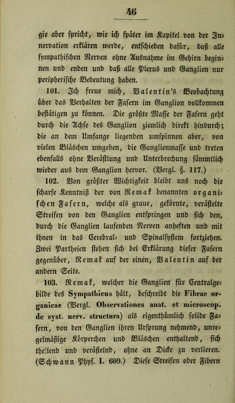 gie aber fortd)t, wie ich fpdfer im Kapitel Gott ber 3m nerGation erfroren werbe, entfcftieben bafür, baf? alle fompatbifcben SferGen ohne TluSnahme im ©ehirn begim nen unb enben unb bap alle $leruS uttb ©anglien nur peripberifcbe 33ebeutung hoben. 101. 3$ freue mich, SSatentin’S ^Beobachtung über baS löerfjalten ber Wafern tm ©anglion oollfornmen beffätigen ju fönnen. 2)ie größte SDfaffe ber gafern gel;t burch bie Tlchfe beS ©anglion jiemlich bireft hinburcb; bie an bent Umfange liegenben umfptnnen aber, non Dielen SBlaScben umgeben, bie ©anglienmaffe unb treten ebenfalls ohne SSerdjilung unb Unterbrechung fdmmtlich wieber auS bem ©anglion b^or. (23ercjl. §• 117.) 102. SSon größter S3SidE>figFeit bleibt uns noch bie fcbarfe Äenntniß ber non 9temaf benannten organi; fcben gafern, welche als graue, gefornte, Geraffelte ©treifen Gon ben ©anglien entforingen unb ft'df) ben, burch bie ©anglien laufenben Sferoen anheften unb mit ihnen in baS ßerebral* unb ©ptnalfpffem fort^iehen. Swei ^artheien flehen ftch bei ©rfrdrung biefer gafern gegenüber, Sie mal auf ber einen, SSalentin auf ber anbern ©eite. 103. 9temaf, welcher bie ©anglietr für Gsentralges bilbe beS Sympathicus halt, befchreibt bie Fibrac or- ganicae (SSergl. Obscrvationes anat. ct microscop. de syst. ucrv. structura) als cigenthümlich folibe $a* fern, Gon ben ©anglien ihren Urfprung nehmenb, unre* gelmajjige Äorperchen unb 33ldSchen enthaltenb, ftch theilenb unb Gerafielnb, ohne an £>icfe ju Gerlieren. (©chwann $Phhf* I* 609.) ^iefe ©Reifen ober gtbern