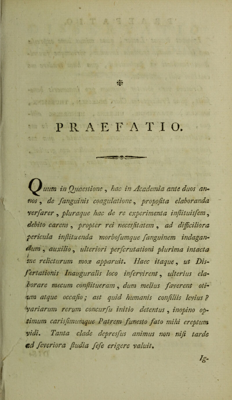 / P R A E F'A T ,I O. C^uum in Ojmestione ^ hac in Academia ante duos an- nos ^ de fanguinis coagulatione, propofita elaboranda yerfarer, pluraque hac de re experimenta injlituisfem, debito carens , propter rei necesfitatem , ad difficiliora pericula injiituenda 'morbofumque fanguinem indagan- dum , auxilio, ulteriori perferutationi plurima intacta / me relicturum mox apparuit. Haec itaque, ut Dis- certationis Inauguralis loco infervirent, ulterius ela- borare mecum conflitueram, dum melius faverent oti- /um atque occafio; ast quid humanis conftliis levius ? 'variarum rerum concurfu initio detentus, inopino op- timum carisfimutnque Patrem funesto fato mihi ereptum vidi. Tanta clade depresfus animus non ni fi tarde ed feveriora fiudia fefe erigere valuit, fg’