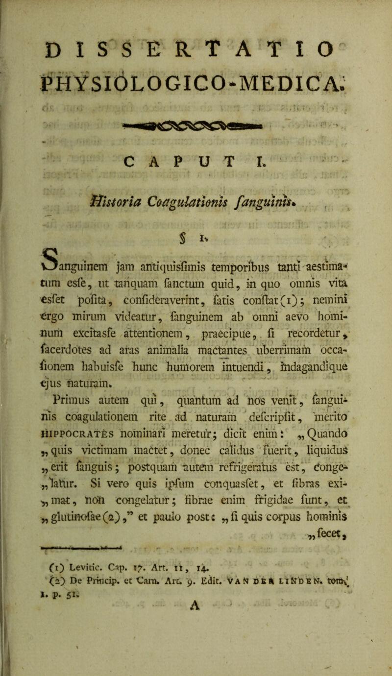 DISSERTATIO PHYSI6LOGICO-MEDICA. CAPUT I. Historia Coagulationis fanguinis*, % Sanguinem jam aritiquisfimis temporibus tanti aestima'^ tum esfe, ut tariquam fanctum quid, in quo omnis vita esfet pofita, confideraverint, fatis conflat (i); nemini ergo mirum videatm, fanguinem ab omni aevo homi- num excitasfe attentionem, praecipue, fi recordetur, facerdotes ad aras animalia mactantes uberrimam occa- flonem habuisfe hunc humorem intuendi, indagandique €jus naturam. Primus autem qui, quantum ad hos venit, fangui^ his coagulationem rite ad naturam defcripfit, merito HiPPOCRAThs nominari meretur; dicit enim; „Quando „quis victimam maCtet, donec calidus fuerit, liquiduS „ erit fangnis; postquam autem refrigeratus est, Conge- „latur. Si vero quis ipfum conquasfet, et fibras exi- •,,mat, nch congelatur; fibrae enim frigidae funt, et „ glutinofae(2),” et paulo post: „ fi quis corpus hominis „fecet. (i') Levitic. Cap. 17. Art. il, 14. De Pi-mcip. et Cani* Art* 9. Edit* VaNt ntJDEN* tonK^ I. p. 5^- A