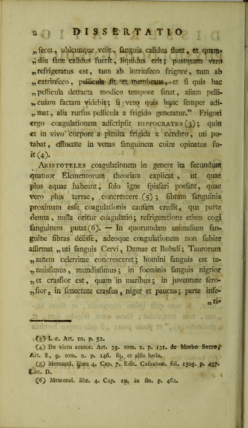 j,fecet, ubicuniiu£.velit> Cinguis calidus fluet, et qiiam- „diu fane calidus fuerft, liquidus erit; postquam vero „refrigeratus est, tum ab mtrinfeco frigore, tum ab „extrinfcco, poUkula fit ■'.et membraita,~et fi quis hac „ pellicula detracta modico tempore finat, aliam pelli- „culam factam videbit; fi vero quis h:^c femper adi- „ itiat, alia Tm'fus pellicula a frigido generatiir.” Frigori «rgo coagulationem adfcripfit iiii>i>ock.ates (3); quin •et in vivo' corpore a pituita frigida e cerebro, uti piH tabat, effluente in venas fanguinem coire opinatus fu- it (4). Aristoteles coagulationem in genere ita fecundum quatuor Elementorum. theoriam explicat , ut quae plus aquae habeant, folo igne fpisfari posfmt, quae vero plus terrae, concrescere (5) ; fibram fanguinis proximam esfe. coagulationis caufam credit, qua parte demta, nulla oritur co'agulatio; refrigeratione etiam cogi fanguinem putat (6). — In quorumdam animalium (an- guine fibras detisfe, adeoque coagulationem non fubire affirmat „uti fanguis Cervi, Damae et Bubali; Taurorum ,, autem celerrime concresceret; homini fanguis est te- „nuisfimus, mimdisfimus ; in foeminis fanguis nigrior 5,et crasfior est, quam in maribus; in juventute fero- 5,fior, in fcnectute crasfus, niger et paucus; parte infe- „ri- - f SD J- c. Art. IO. p. 52. (4) De victu acutor. Arr. 39. tom* 2. p. 131. de Morbo Sacro/* Ah. 8 , 9. tom. 2. p. 146. fq. et aliis locis, C5) Meteoa-ql. y^bro. 4. Cap. 7. Ediu Cafauboci. fol, 1505. p, 45/* C.itt. D.