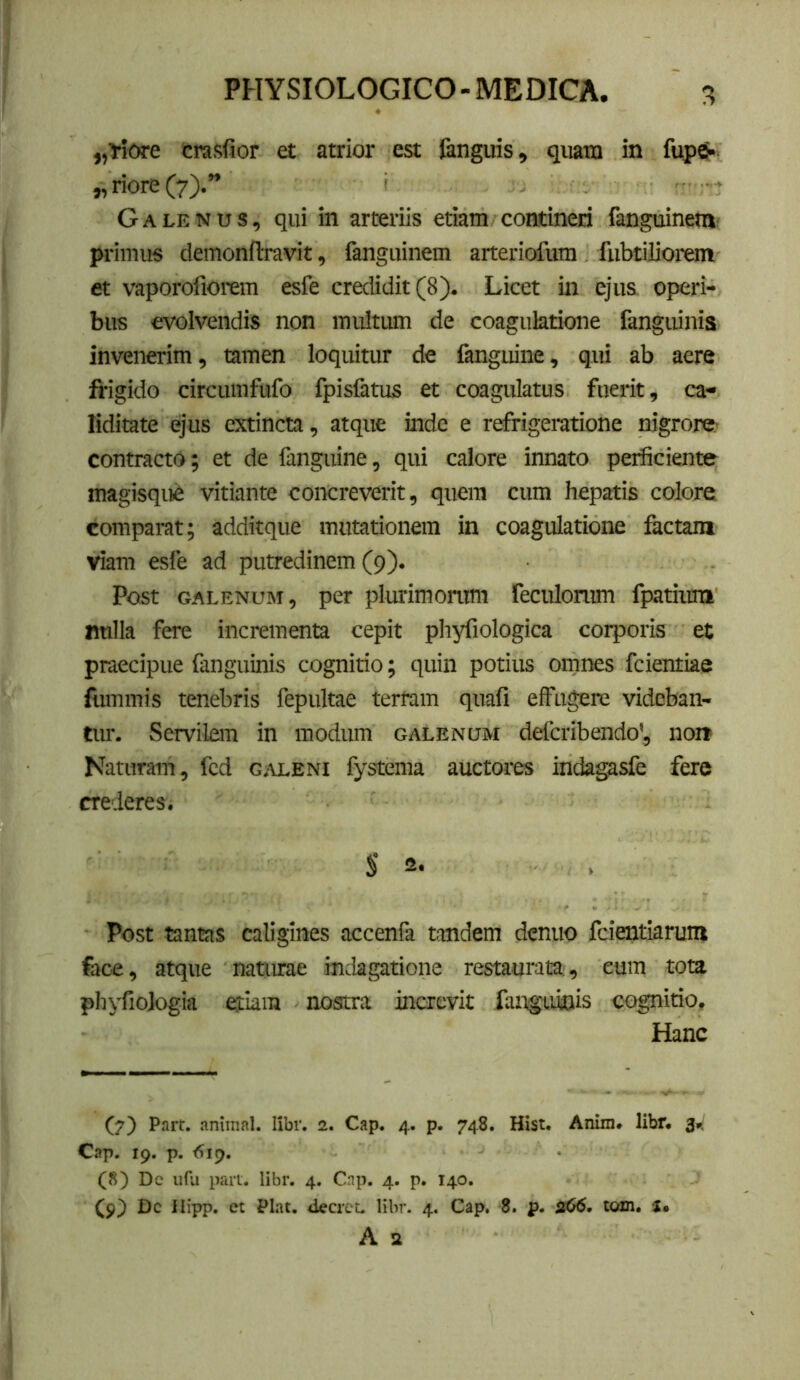 Crasfior et atrior est fanguis, qiiato in fupg» „ riore (7).” ( Galenus, qui in arteriis etiam contineri fanguinem, primus demonftravit, ianguinem arteriofum fiibtiliorem et vaporofiorem esfe credidit (8). Licet in ejus operi- bus evolvendis non multum de coagulatione fanguinia invenerim, tamen loquitur de fanguine, qui ab aere frigido circumfufo fpisfatus et coagulatus fuerit, ca- liditate ejus extincta, atque inde e refrigeratione nigrore,- contracto; et de fanguine, qui calore innato perficiente magisque vitiante concreverit, quem cum hepatis colore comparat; additque mutationem in coagulatione laetam viam esfe ad putredinem (9). Post GALENUM, pct plurimonmt feculonim fpatium Bulla fere incrementa cepit phyfiologica corporis et praecipue fanguinis cognitio; quin potius omnes fcientiae fummis tenebris fepultae tertam quafi effugere videban- tur. Servilem in modum galenum deferibendo’, non Naturam, fcd galeni fystema auctores indagasfe fere crederes. S 2- Post tantas caligines accenfa tandem denuo feientiarum face, atque naturae indagatione restaurata:, eum tota phyfiologia efiam nostra increvit fangaunis cognitio. Hanc (7) Part. animal. libr. 2. Cap. 4. p. 748. Hist. Anim, libr. 3». Cap. 19. p. <519. (8) Dc ufu pari. libr. 4. Cnp. 4. p. 140. (9) Dc llipp. et Piat. decrcL libr. 4. Cap. 8. p. toxn, A a