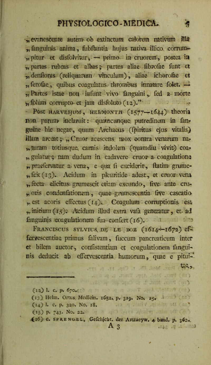 ■y, mnescente autem» ob extiiictum caforem nativum ffl4' „fanguinis anima, fiibAnntia hujus nativa illica comim»^ „pitur et dislblviuiri — primo- i» cruorein , postea ia „partes rubras et albas;- partes aliae fibrofae funt et „ denfiores (reliquarum vinculum), aliae ichorofee et ,,feroCie„, quibus coagulatus ■ thrombus innatare folet. ~ Partes istae non infunt vivo fanguini,, fed a- morte ■„fblum corrupto-et jam disfoluto (ia).” -r ■ Post HARVEIJtrM , HEI^MONTH (1577—164:4)• theoria non. parui» inclaruit: qualincimqtie: put-redinmn in fan-? guine hic negat, quum A^vhaeus (fpiritus ejus vitalis) illam arceat;-„Criior acescens naox contra venariun na? „turau totiusque» camis indolsm (quam&i ■ vivic) coa? „ gulatur; nam dudum in cadavere cniov-a-coagulationa „ praefervatur a-, vena, e ■ qua fi exciderit, ftatim- gmme- „rek(i3). Acidum in plCuritide adest, et emor t vena „ lecta elicitus; gmraescit etiam exeundo-, five- arite cru? „oris condonfationem, quae-gmmesceniia five cascatio- ,, est acoris elFcctus (14)* Coagulum corruptionis ess initium(15);- Acidum- illud extra vafa generatur, et- ad fangiunis coagulationeni fua-confert (16). t FrANCLSCUS SYLVIUS, D.E LE 0OB (l6i4-+-i672) ef- fervescentiae primus falivam, fuccum pancreaticum inter et bilem auctor , confistentiam et coagulationem fangui-* nis deducit ab effervescentia huniorum, quae e pitui-' (13) 1. C. p. 670.' (13J Hdm. Ortus Medioin. 1^524. p» 319. Ko. 15» ‘ (14) I. c. p. 320. No. i8. ' C*5) P* 743- No. 22. G. sPRENCiEs., Gefdliciit. der Artzaeyw. 4 band. p. 34?*.