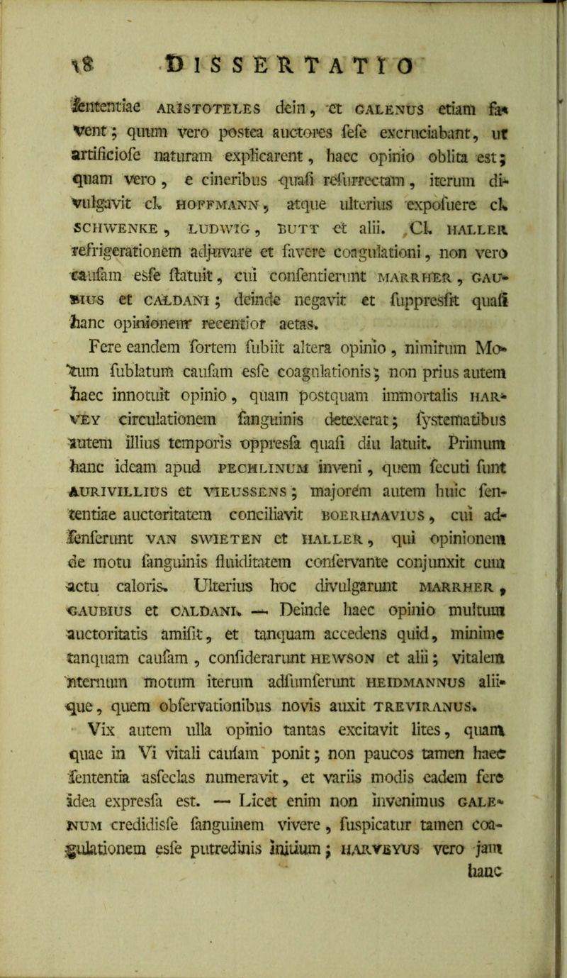 B 1 S S E !l T A T I O intentiae Aristoteles dein, ci galenus etiam fai* Vent; qiram vero postea auctores fefc excruciabant, ut artificiofe naturam explicarent, hacc opinio oblita est; quam vero, e cineribus quali rdurrectam, iterum di- vulgavit clv HOFFMANN, atque ultcrius expofuere cl* SCHWENKE , LUDWIG , BUTT Ct alii. HALLER refrigerationem adjuvare et favere coagulationi, non vero caufam esfe ftatuit, cui confenticrunt mArrhEr , gau- »ius et CALDANi; deinde negavit et fuppresfit quafi hanc opkMonenr recentior aetas. Fere eandem fortem fubiit altera opinio, nimitum Mo^ Stum fublatum caufam esfe coagulationis; non prius autem haec innotuk opinio, quam postquam immortalis har- VEY circulationem fanguinis detexerat; fystematibus autem illius temporis oppreslk quali diu latuit. Primum hanc ideam apud pechlinum inveni, qijem fccuti funt AURiviLLius et viEussENS; majorem autem huic fen- tentiae auctoritatem conciliavit boerhaavius , cui ad- renferunt van swieten ct haller, qui opinionem de motu fanguinis fluiditatera confervante conjunxit cum actu caloris. Ulterius hoc divulgarunt marrher , «AUBius et oaldank — Deinde haec opinio multum auctoritatis amifit, et tanquam accedens quid, minime tanquam caufam , confideranmt hewson et alii; vitalem 'ntemum motum iterum adfumferunt heidmannus alii- que, quem obfervationibus novis auxit treviranus. Vix autem ulla opinio tantas excitavit lites, quam quae in Vi vitali caulam ponit; non paucos tamen haec •fententia asfeclas numeravit, et variis modis eadem fere idea expresfa est. — Licet enim non invenimus gale- WUM credidisfe fanguinem vivere, fuspicatur tamen coa- gulationem esfe putredinis initium; h,\rveyus vero jam hanc