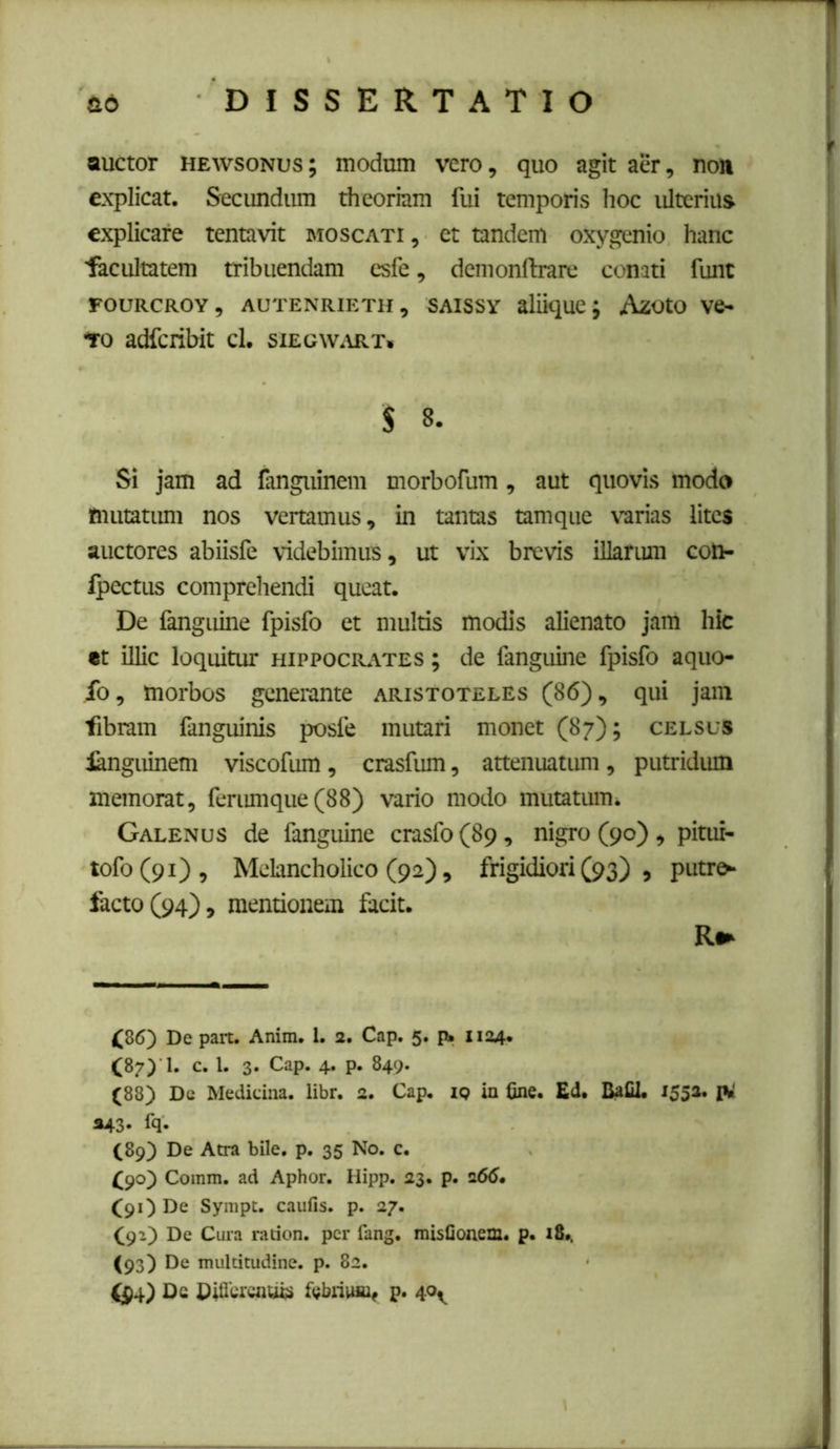 ad -DISSERTATIO auctor HEWSONUS; modum vero, quo agit aer, no)i explicat. Secundum theoriam fui temporis lioc ulterius explicare tentavit moscati , et tandem oxygenio hanc ■facultatem tribuendam esfe, demonflrare conati funt FOURCROY, AUTENRIETH, SAISSY aliique J AzOtO VC- to adferibit cl. siEGWiUtx. $ 8. Si jam ad fanguinem morbofum, aut quovis modo tnutatimi nos vertamus, in tantas tamque varias lites auctores abiisfe videbimus, ut vix brevis illarum con- fpectus comprehendi queat. De (anguine fpisfo et multis modis alienato jam hic «t illic loquitur Hippocrates ; de fanguine fpisfo aquo- fo, morbos generante Aristoteles (86), qui jam ■fibram fanguinis posfe mutari monet (87); celsus languinem viscofum, crasfum, attenuatum, putridum memorat, feriunque (88) vario modo mutatum. Galenus de fanguine crasfo (89, nigro (90) , pitui- tofo(9i). Melancholico (92), frigidiori (93) , putro- facto (94), mentionem facit. (86) De pait. Anim. 1. 2. Cap. 5. p. 1124. (87) '!. c. l. 3. Cap. 4. p. 849. (88) Dc Medicina, libr. 2. Cap. iq in &ne. Ed. BaCl. 1552. *43- fq- C89) De Atra bile. p. 35 No. c. (90) Comm. ad Aphor. Hipp. 23. p. 2660 (91) De Sympt. caufis. p. 27. (92) De Cura radon. per fang. misOonem. p. i8». (93) De muldtudine. p. 82. (^4) Dc fcbniuu^ p. 40^