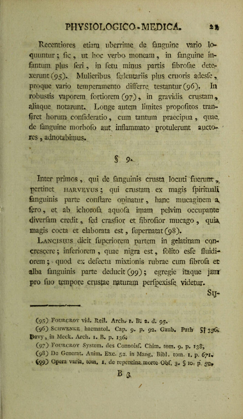 Rccentiores etiaro uberrime de fanguine vario lo- <iuuntur; fic , ut Iioc verbo moneam, in fanguine in- fantiim. plus feri, in fetu minus partis fibrofae detCr xerimt(95). Mulieribus fedcntariis plus cruoris adesfe, prnque vario temperamento differre testantur (96). In robustis vaporem fortiorem (97), in gravidis crustam, aliaque notarunt. Longe autem limites propofitos tran- Ijret horum confideratio, cum tantum praecipua, quae, dc fanguine morbofo aut inflammato protulerunt aiicto- res, adnotabimus. S Inter primos, qui de fanguinis crusta locuti fuciamt,^ pertinet iiarveyus ; qui crustam ex magis fpirituali fcnguinis parte conflare opinatur, hanc miicaginem a, fero, et ab ichorofa, aquofa imam pelvim occupante diverfam credit, fed crasfior et fibrofior mucago, quia, magis cocta et elaborata est, fupernatat (98). Lancisius dicit fupcriorem paitem in gelatinam con- crescere ; inferiorem , quae nigra est, fblito esfe fluidi- orem ; quod ex defectu mixtionis rubrae cum fibrofa et alba fanguinis parte deducit (99); egregie itaque jam pro fuo tpmpote crustae naturam perfpexisfe videtur. Sy- (95) Fourcroy vid. Reil. Arch^ r. B; 2. d. 95. (96) ScnwENKE haeinatol. Cap. 9. p. 92. Gaub, Path^ 25<k Jkivy, in Mcck. Arch. i. B, p. 136» (97) Fourcroy System, des Connoisf, Chim. tom. 9. p, 138^ (^8) Dc Generat. Anim. E:^c. 52. in Mai>g, Bibi. tom. i. p. d/u Opera varia, tom, i, de repentina, morte Obf, 3* § lOv p. B 3 /